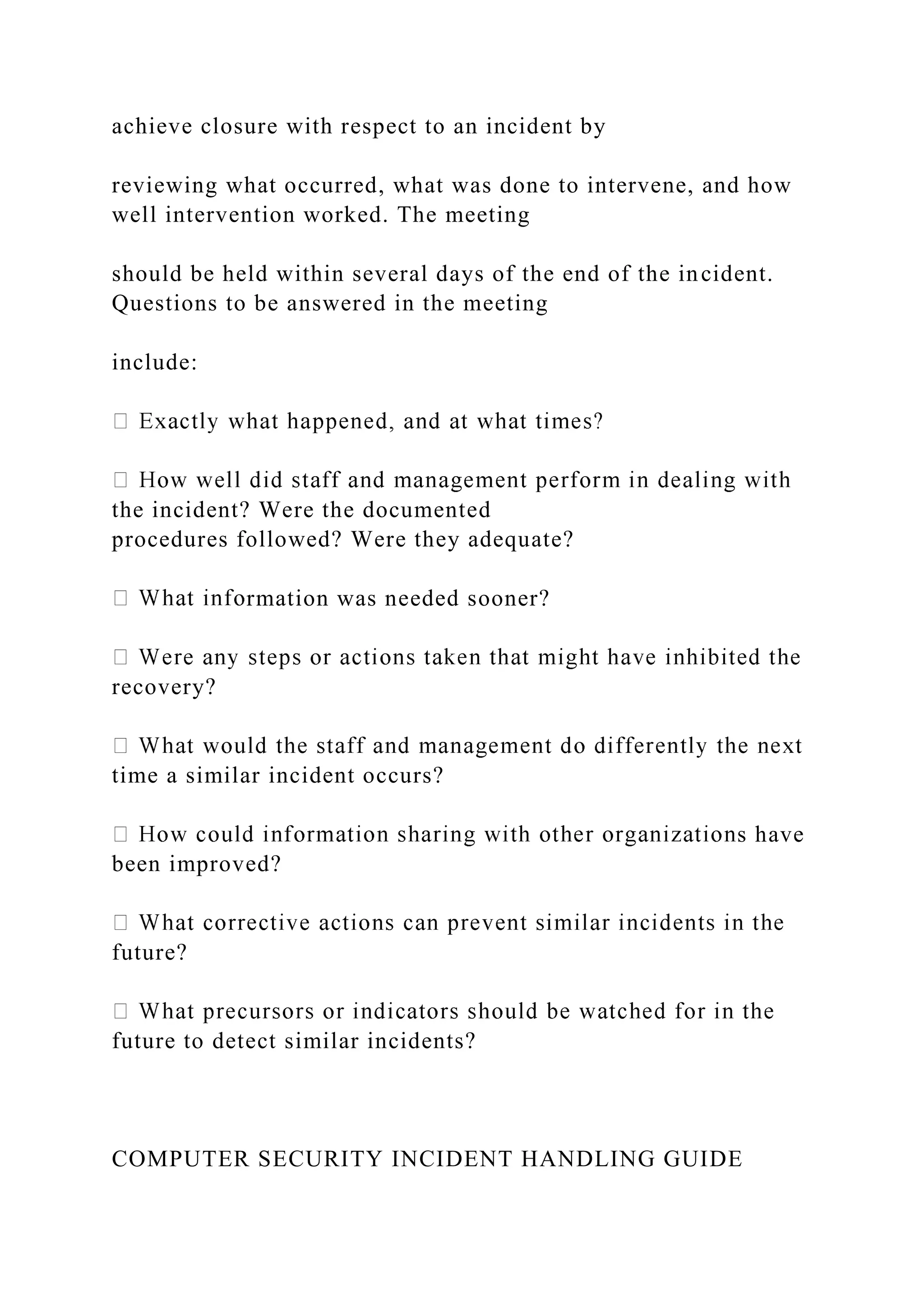 achieve closure with respect to an incident by
reviewing what occurred, what was done to intervene, and how
well intervention worked. The meeting
should be held within several days of the end of the incident.
Questions to be answered in the meeting
include:
the incident? Were the documented
procedures followed? Were they adequate?
rmation was needed sooner?
recovery?
time a similar incident occurs?
s have
been improved?
future?
future to detect similar incidents?
COMPUTER SECURITY INCIDENT HANDLING GUIDE
 