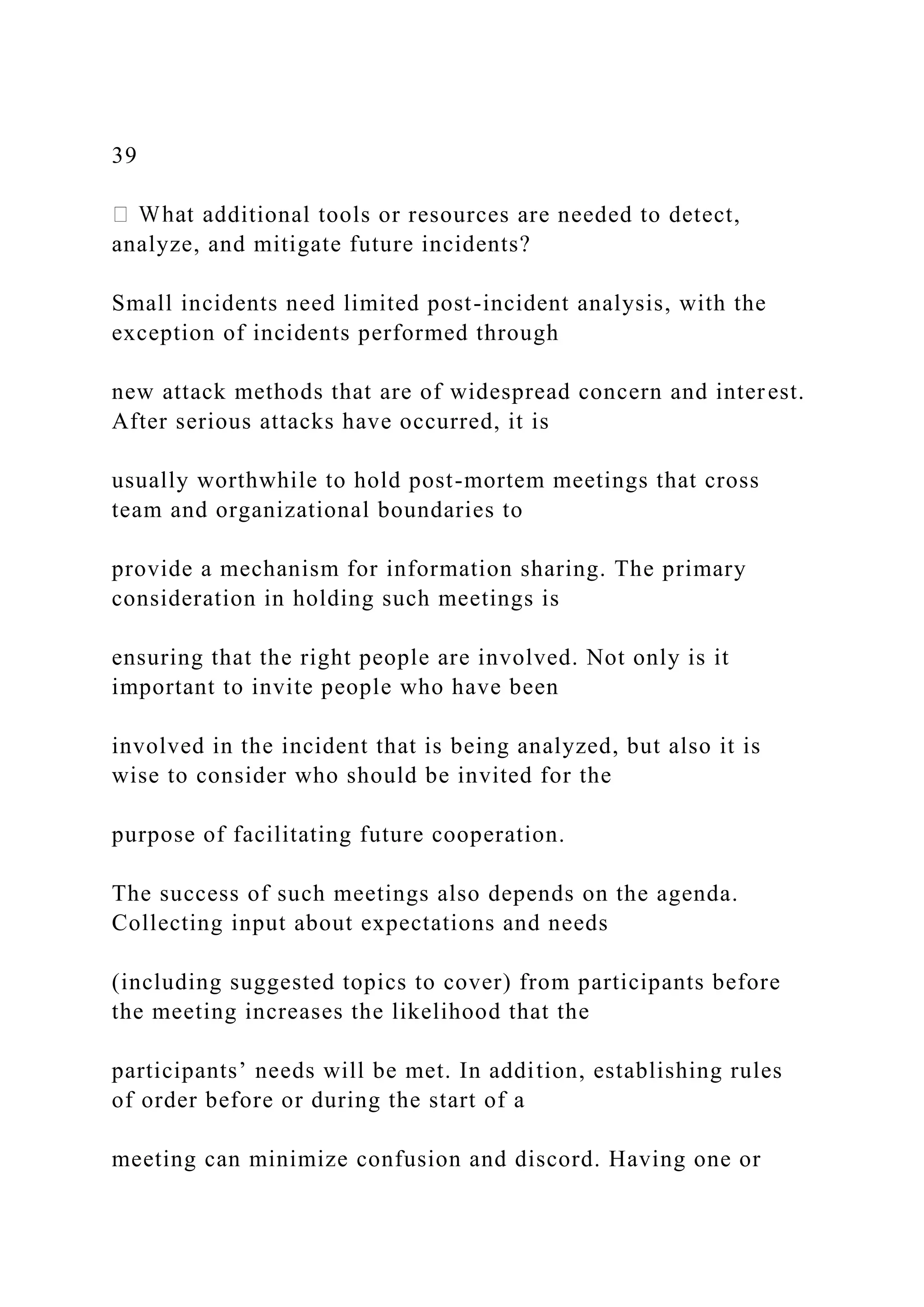 39
ditional tools or resources are needed to detect,
analyze, and mitigate future incidents?
Small incidents need limited post-incident analysis, with the
exception of incidents performed through
new attack methods that are of widespread concern and interest.
After serious attacks have occurred, it is
usually worthwhile to hold post-mortem meetings that cross
team and organizational boundaries to
provide a mechanism for information sharing. The primary
consideration in holding such meetings is
ensuring that the right people are involved. Not only is it
important to invite people who have been
involved in the incident that is being analyzed, but also it is
wise to consider who should be invited for the
purpose of facilitating future cooperation.
The success of such meetings also depends on the agenda.
Collecting input about expectations and needs
(including suggested topics to cover) from participants before
the meeting increases the likelihood that the
participants’ needs will be met. In addition, establishing rules
of order before or during the start of a
meeting can minimize confusion and discord. Having one or
 