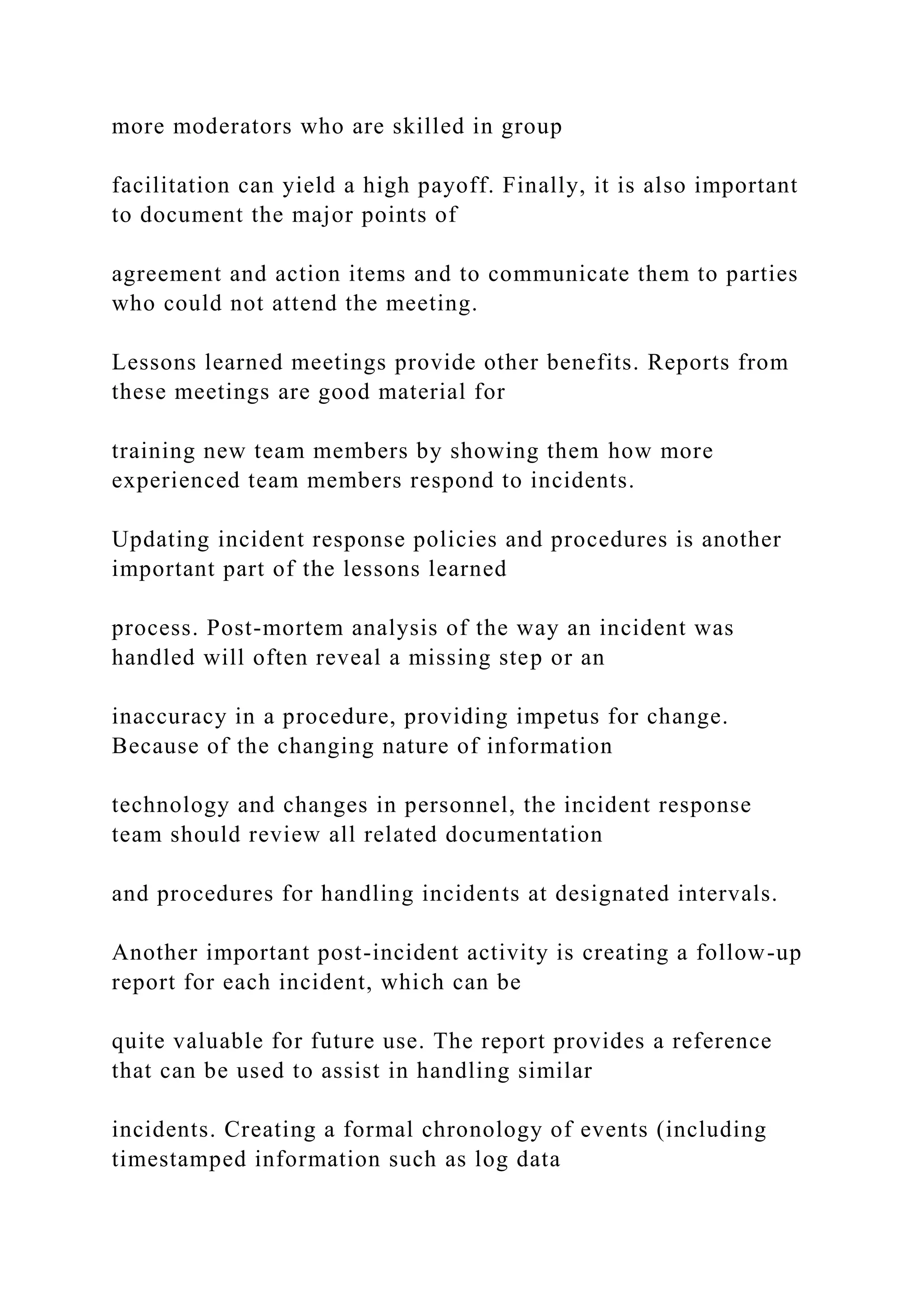 more moderators who are skilled in group
facilitation can yield a high payoff. Finally, it is also important
to document the major points of
agreement and action items and to communicate them to parties
who could not attend the meeting.
Lessons learned meetings provide other benefits. Reports from
these meetings are good material for
training new team members by showing them how more
experienced team members respond to incidents.
Updating incident response policies and procedures is another
important part of the lessons learned
process. Post-mortem analysis of the way an incident was
handled will often reveal a missing step or an
inaccuracy in a procedure, providing impetus for change.
Because of the changing nature of information
technology and changes in personnel, the incident response
team should review all related documentation
and procedures for handling incidents at designated intervals.
Another important post-incident activity is creating a follow-up
report for each incident, which can be
quite valuable for future use. The report provides a reference
that can be used to assist in handling similar
incidents. Creating a formal chronology of events (including
timestamped information such as log data
 
