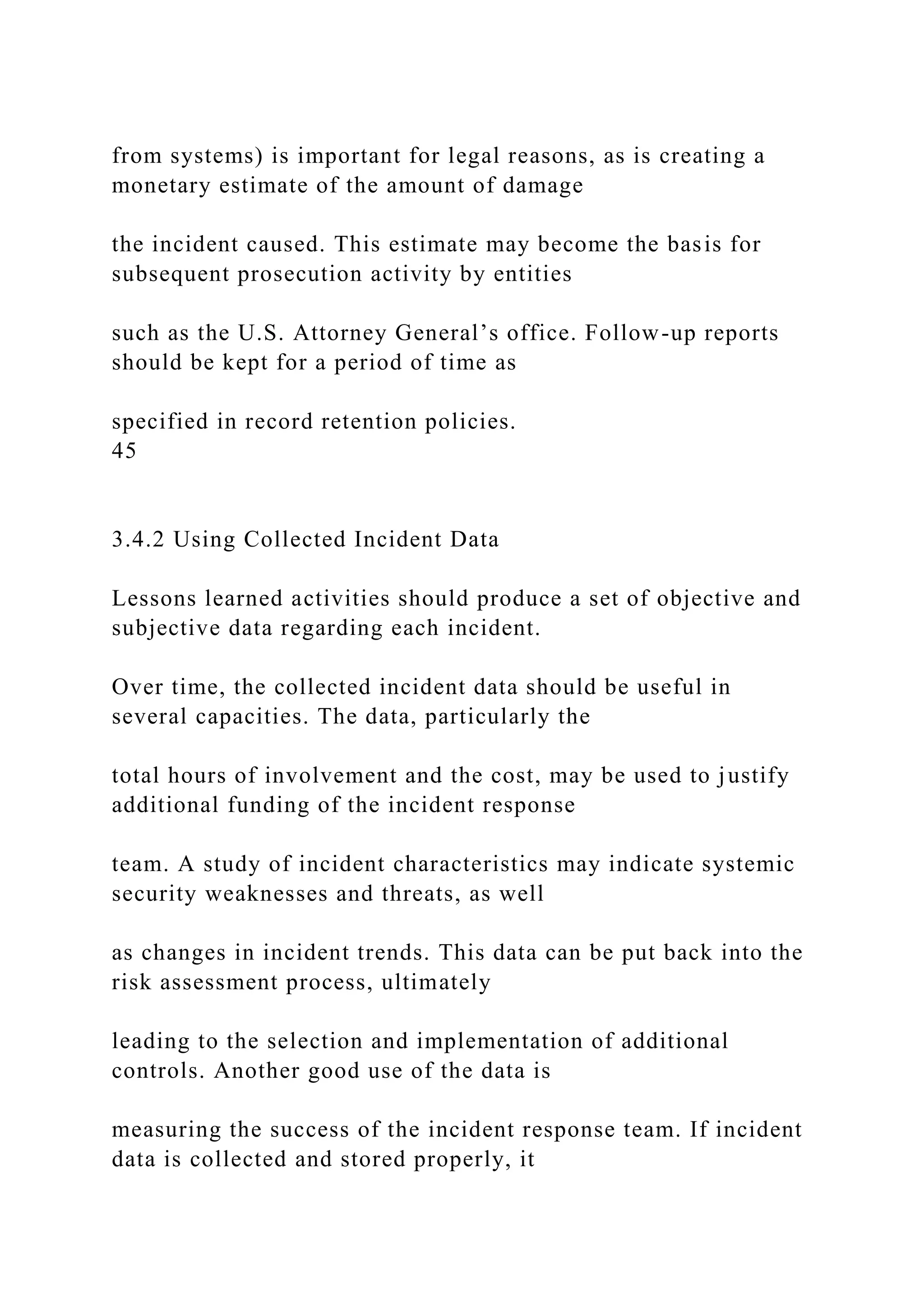 from systems) is important for legal reasons, as is creating a
monetary estimate of the amount of damage
the incident caused. This estimate may become the basis for
subsequent prosecution activity by entities
such as the U.S. Attorney General’s office. Follow-up reports
should be kept for a period of time as
specified in record retention policies.
45
3.4.2 Using Collected Incident Data
Lessons learned activities should produce a set of objective and
subjective data regarding each incident.
Over time, the collected incident data should be useful in
several capacities. The data, particularly the
total hours of involvement and the cost, may be used to justify
additional funding of the incident response
team. A study of incident characteristics may indicate systemic
security weaknesses and threats, as well
as changes in incident trends. This data can be put back into the
risk assessment process, ultimately
leading to the selection and implementation of additional
controls. Another good use of the data is
measuring the success of the incident response team. If incident
data is collected and stored properly, it
 