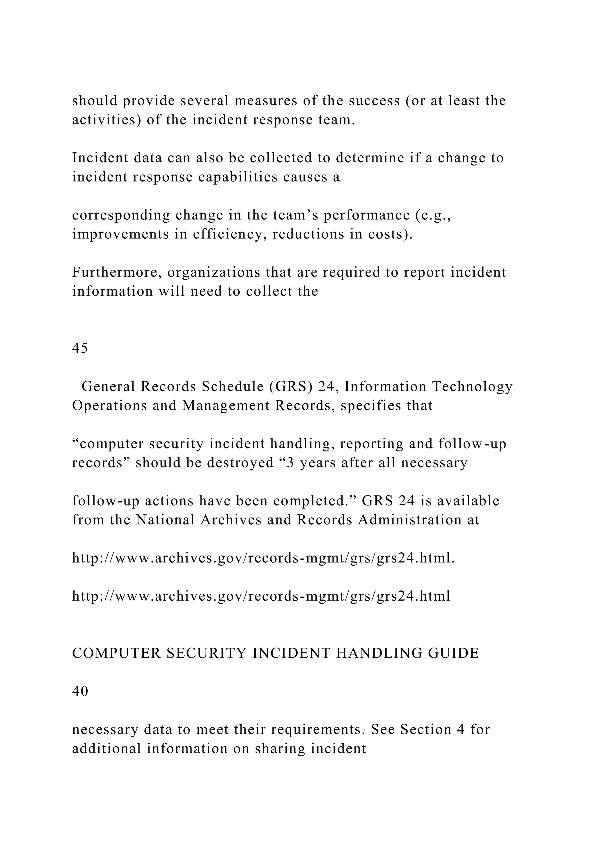 should provide several measures of the success (or at least the
activities) of the incident response team.
Incident data can also be collected to determine if a change to
incident response capabilities causes a
corresponding change in the team’s performance (e.g.,
improvements in efficiency, reductions in costs).
Furthermore, organizations that are required to report incident
information will need to collect the
45
General Records Schedule (GRS) 24, Information Technology
Operations and Management Records, specifies that
“computer security incident handling, reporting and follow-up
records” should be destroyed “3 years after all necessary
follow-up actions have been completed.” GRS 24 is available
from the National Archives and Records Administration at
http://www.archives.gov/records-mgmt/grs/grs24.html.
http://www.archives.gov/records-mgmt/grs/grs24.html
COMPUTER SECURITY INCIDENT HANDLING GUIDE
40
necessary data to meet their requirements. See Section 4 for
additional information on sharing incident
 