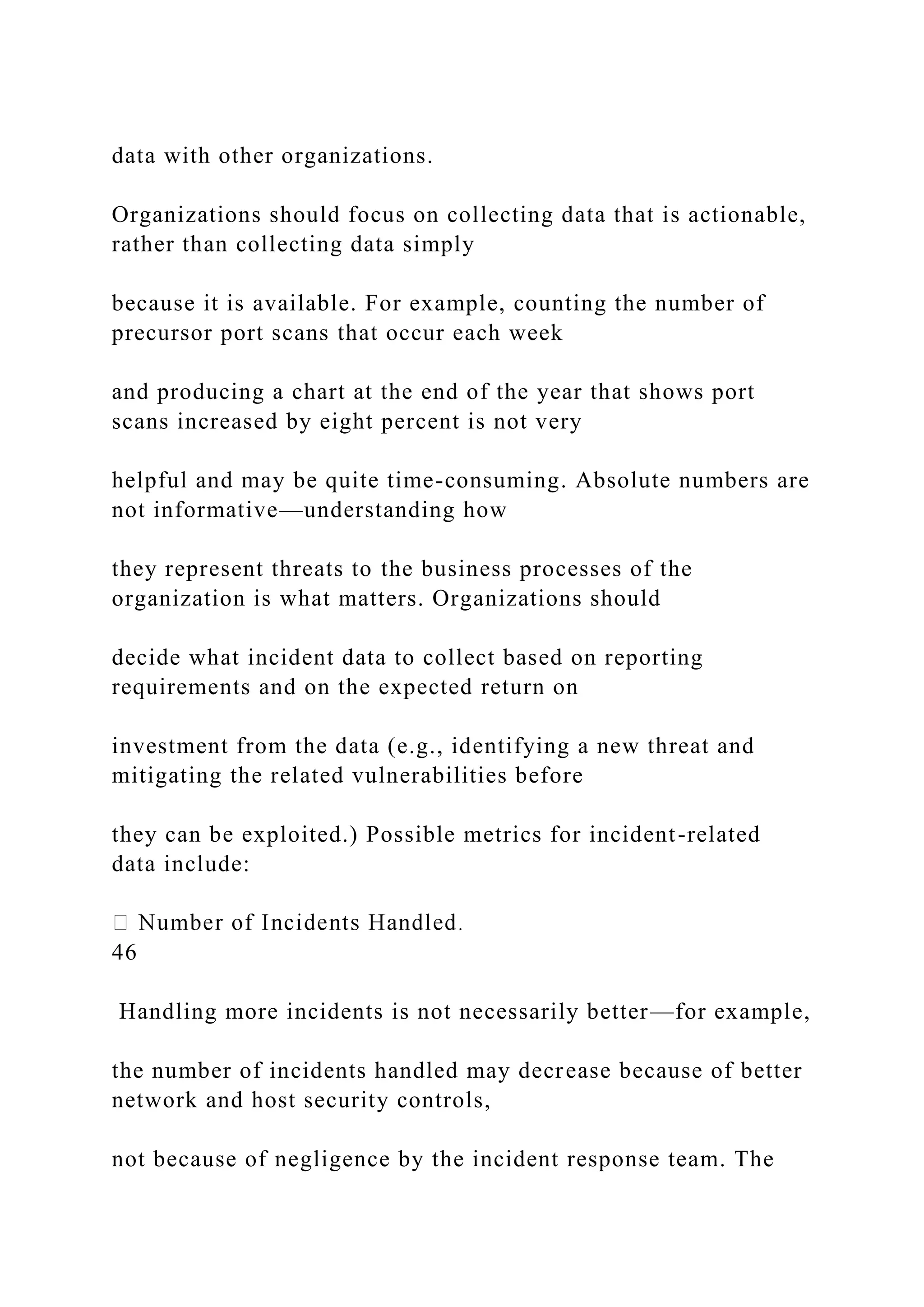 data with other organizations.
Organizations should focus on collecting data that is actionable,
rather than collecting data simply
because it is available. For example, counting the number of
precursor port scans that occur each week
and producing a chart at the end of the year that shows port
scans increased by eight percent is not very
helpful and may be quite time-consuming. Absolute numbers are
not informative—understanding how
they represent threats to the business processes of the
organization is what matters. Organizations should
decide what incident data to collect based on reporting
requirements and on the expected return on
investment from the data (e.g., identifying a new threat and
mitigating the related vulnerabilities before
they can be exploited.) Possible metrics for incident-related
data include:
46
Handling more incidents is not necessarily better—for example,
the number of incidents handled may decrease because of better
network and host security controls,
not because of negligence by the incident response team. The
 