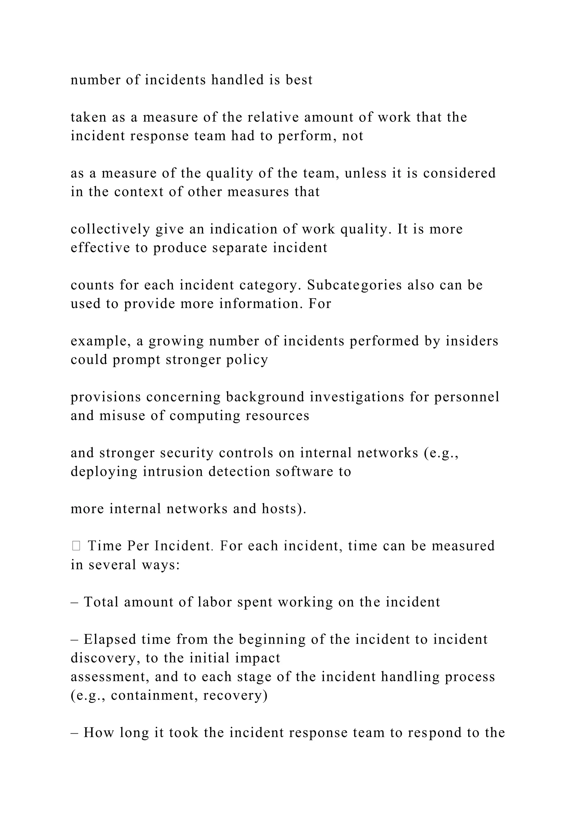 number of incidents handled is best
taken as a measure of the relative amount of work that the
incident response team had to perform, not
as a measure of the quality of the team, unless it is considered
in the context of other measures that
collectively give an indication of work quality. It is more
effective to produce separate incident
counts for each incident category. Subcategories also can be
used to provide more information. For
example, a growing number of incidents performed by insiders
could prompt stronger policy
provisions concerning background investigations for personnel
and misuse of computing resources
and stronger security controls on internal networks (e.g.,
deploying intrusion detection software to
more internal networks and hosts).
in several ways:
– Total amount of labor spent working on the incident
– Elapsed time from the beginning of the incident to incident
discovery, to the initial impact
assessment, and to each stage of the incident handling process
(e.g., containment, recovery)
– How long it took the incident response team to respond to the
 