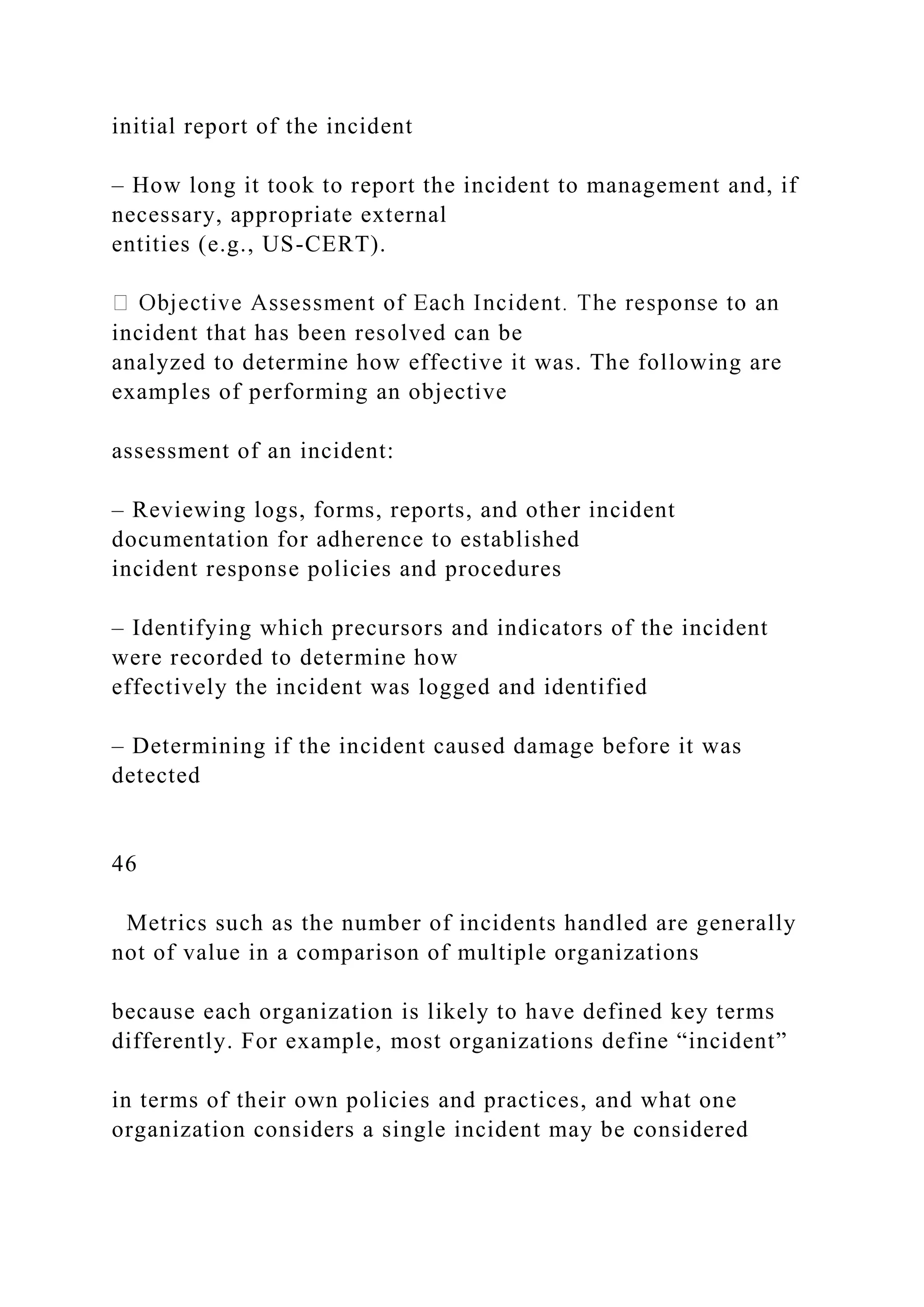 initial report of the incident
– How long it took to report the incident to management and, if
necessary, appropriate external
entities (e.g., US-CERT).
incident that has been resolved can be
analyzed to determine how effective it was. The following are
examples of performing an objective
assessment of an incident:
– Reviewing logs, forms, reports, and other incident
documentation for adherence to established
incident response policies and procedures
– Identifying which precursors and indicators of the incident
were recorded to determine how
effectively the incident was logged and identified
– Determining if the incident caused damage before it was
detected
46
Metrics such as the number of incidents handled are generally
not of value in a comparison of multiple organizations
because each organization is likely to have defined key terms
differently. For example, most organizations define “incident”
in terms of their own policies and practices, and what one
organization considers a single incident may be considered
 