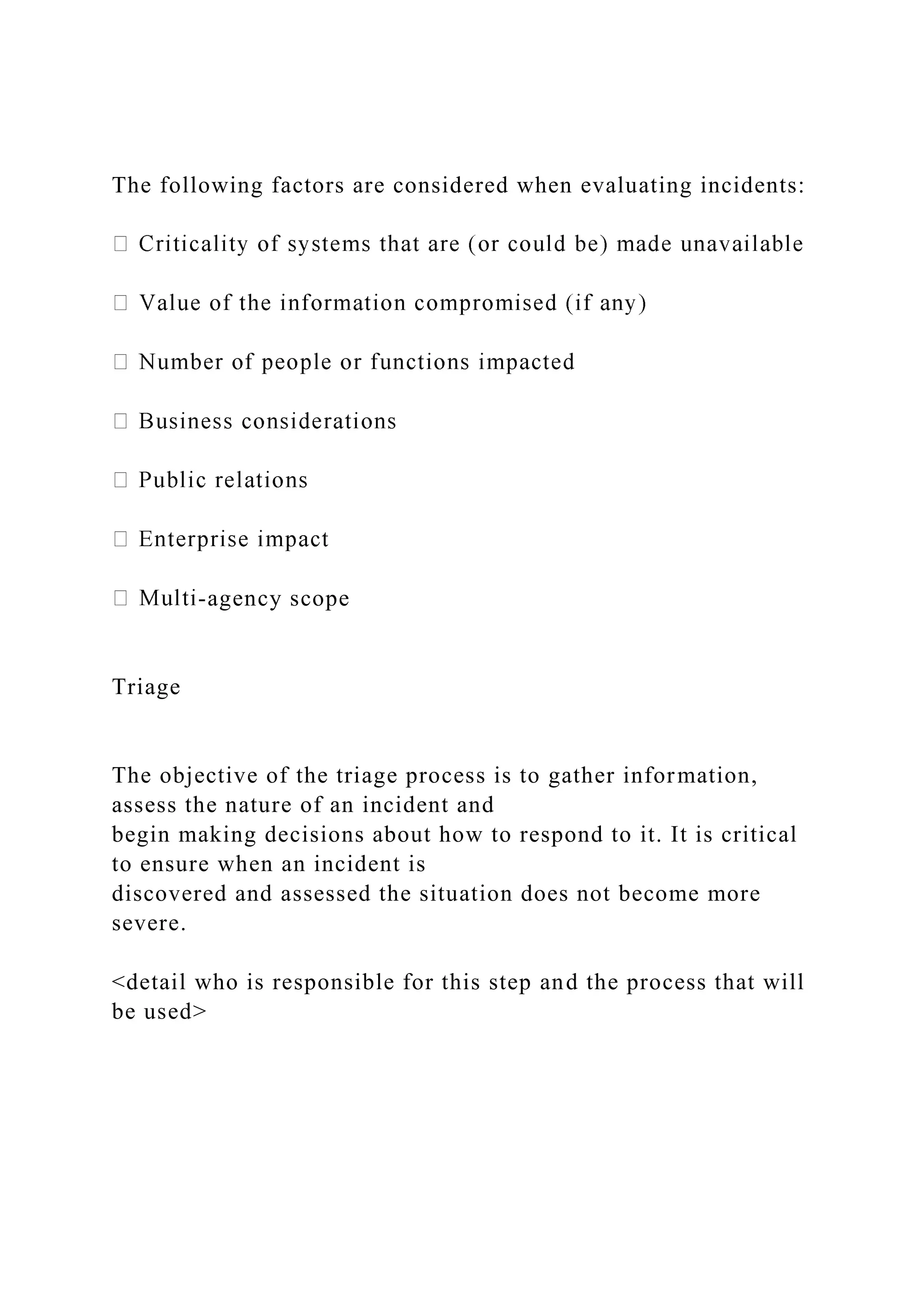 The following factors are considered when evaluating incidents:
-agency scope
Triage
The objective of the triage process is to gather information,
assess the nature of an incident and
begin making decisions about how to respond to it. It is critical
to ensure when an incident is
discovered and assessed the situation does not become more
severe.
<detail who is responsible for this step and the process that will
be used>
 