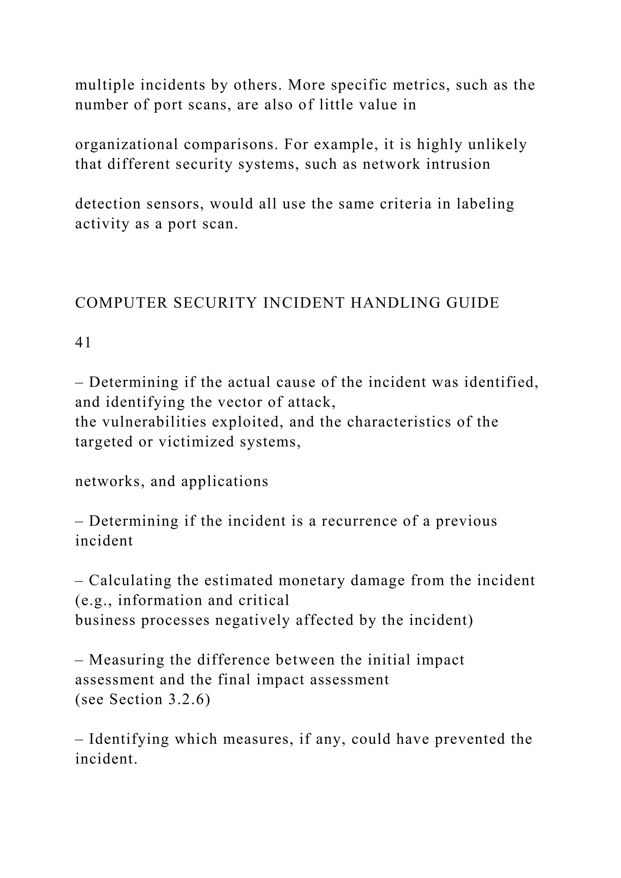 multiple incidents by others. More specific metrics, such as the
number of port scans, are also of little value in
organizational comparisons. For example, it is highly unlikely
that different security systems, such as network intrusion
detection sensors, would all use the same criteria in labeling
activity as a port scan.
COMPUTER SECURITY INCIDENT HANDLING GUIDE
41
– Determining if the actual cause of the incident was identified,
and identifying the vector of attack,
the vulnerabilities exploited, and the characteristics of the
targeted or victimized systems,
networks, and applications
– Determining if the incident is a recurrence of a previous
incident
– Calculating the estimated monetary damage from the incident
(e.g., information and critical
business processes negatively affected by the incident)
– Measuring the difference between the initial impact
assessment and the final impact assessment
(see Section 3.2.6)
– Identifying which measures, if any, could have prevented the
incident.
 