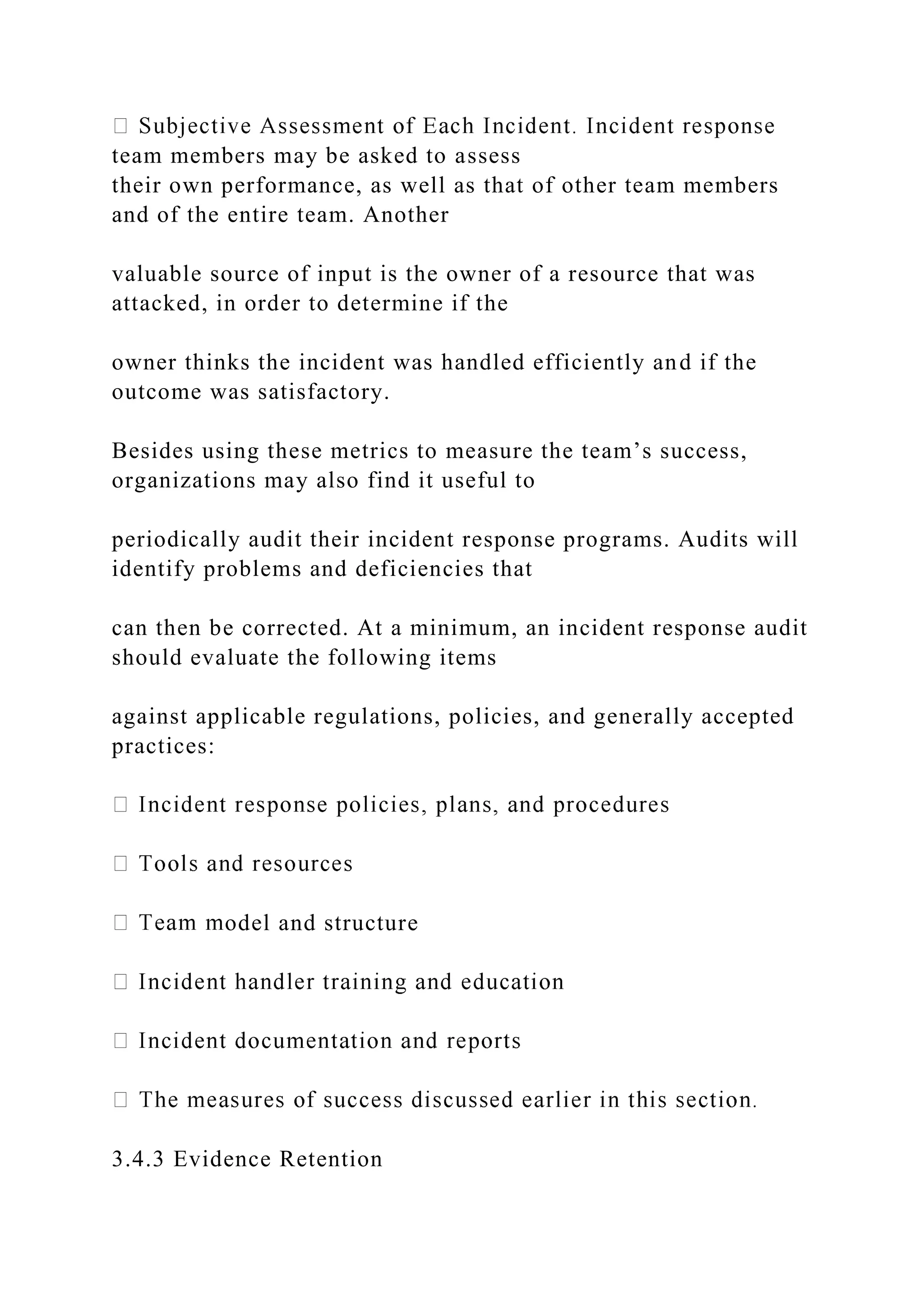team members may be asked to assess
their own performance, as well as that of other team members
and of the entire team. Another
valuable source of input is the owner of a resource that was
attacked, in order to determine if the
owner thinks the incident was handled efficiently and if the
outcome was satisfactory.
Besides using these metrics to measure the team’s success,
organizations may also find it useful to
periodically audit their incident response programs. Audits will
identify problems and deficiencies that
can then be corrected. At a minimum, an incident response audit
should evaluate the following items
against applicable regulations, policies, and generally accepted
practices:
odel and structure
3.4.3 Evidence Retention
 