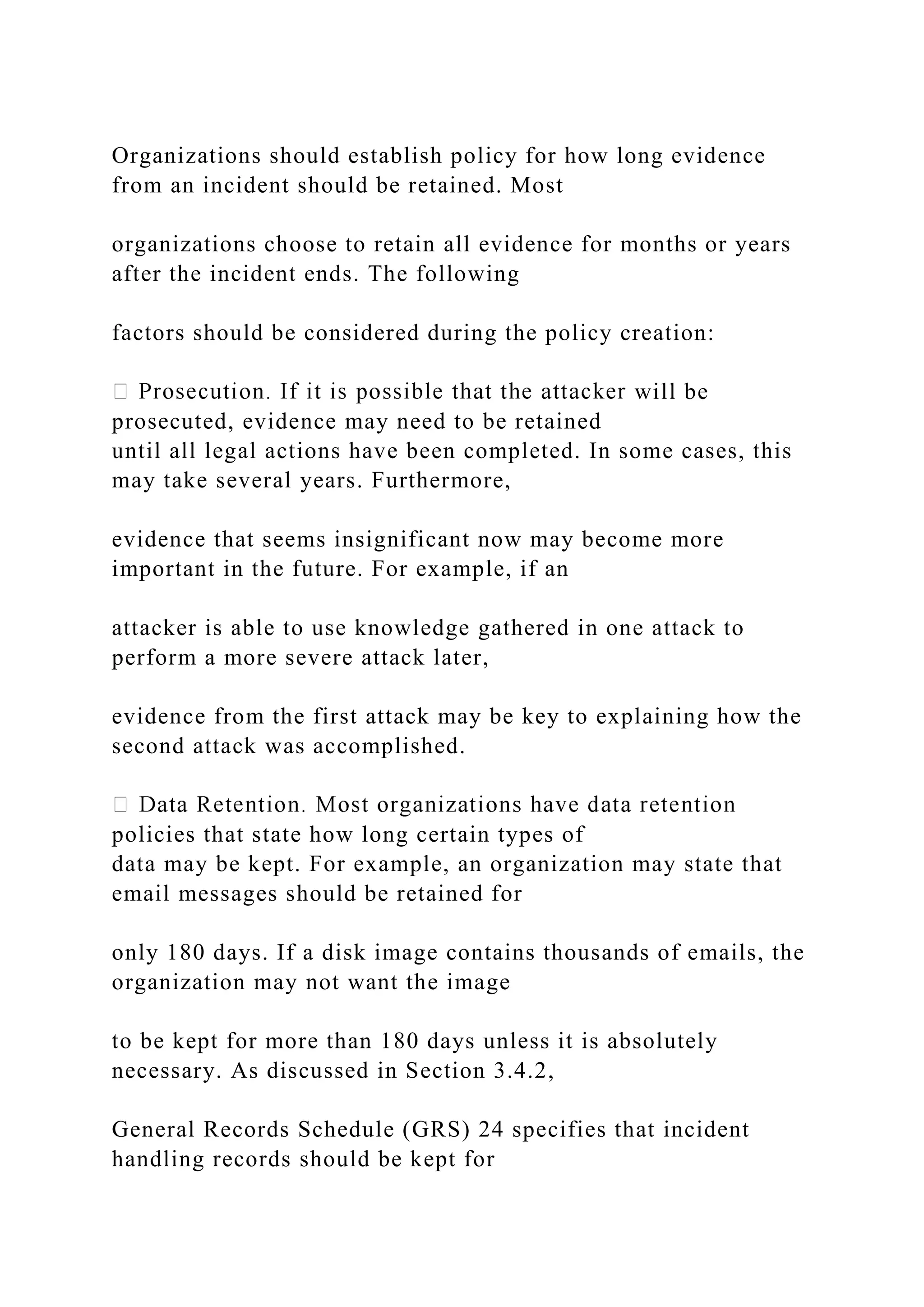Organizations should establish policy for how long evidence
from an incident should be retained. Most
organizations choose to retain all evidence for months or years
after the incident ends. The following
factors should be considered during the policy creation:
will be
prosecuted, evidence may need to be retained
until all legal actions have been completed. In some cases, this
may take several years. Furthermore,
evidence that seems insignificant now may become more
important in the future. For example, if an
attacker is able to use knowledge gathered in one attack to
perform a more severe attack later,
evidence from the first attack may be key to explaining how the
second attack was accomplished.
policies that state how long certain types of
data may be kept. For example, an organization may state that
email messages should be retained for
only 180 days. If a disk image contains thousands of emails, the
organization may not want the image
to be kept for more than 180 days unless it is absolutely
necessary. As discussed in Section 3.4.2,
General Records Schedule (GRS) 24 specifies that incident
handling records should be kept for
 