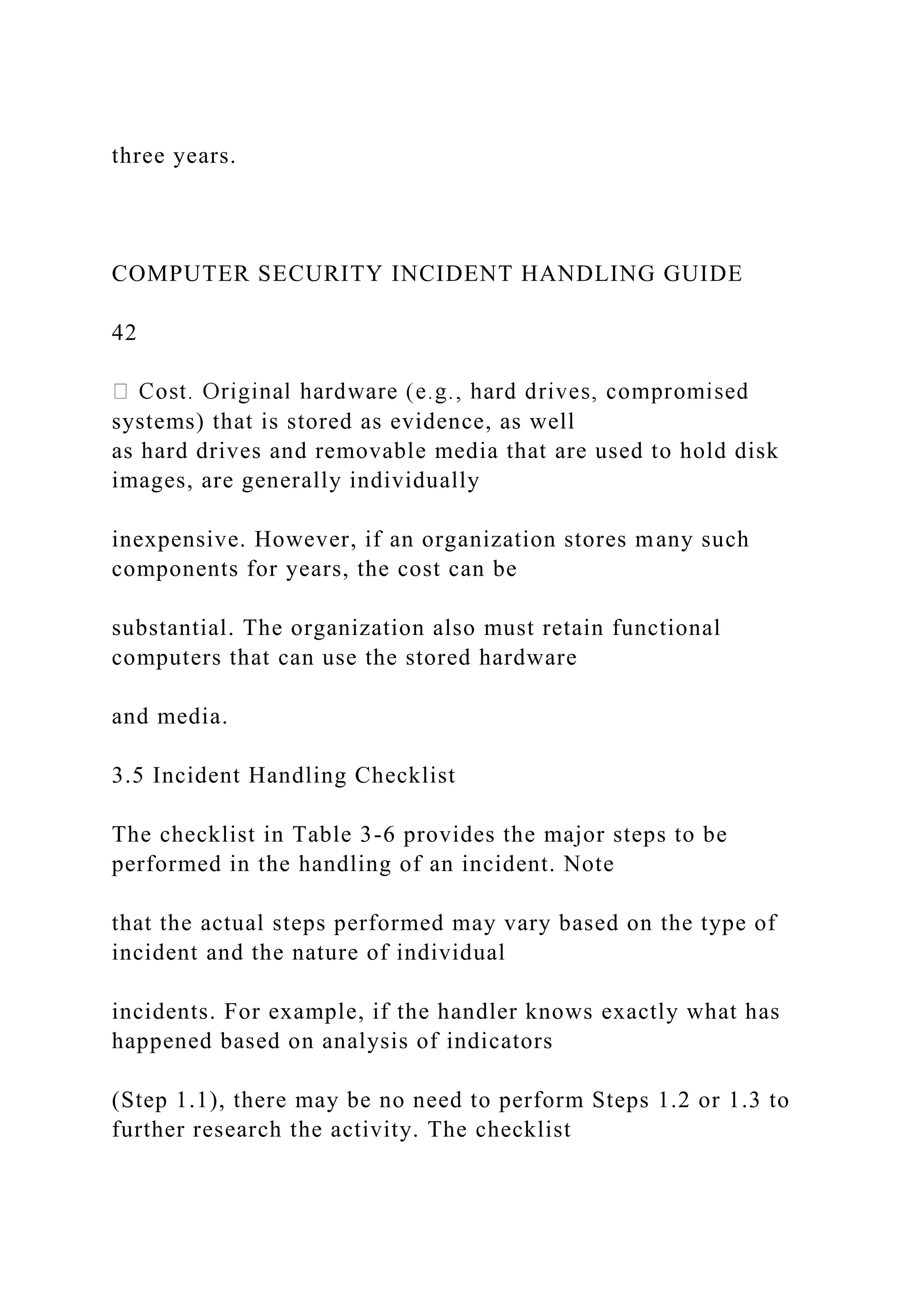 three years.
COMPUTER SECURITY INCIDENT HANDLING GUIDE
42
systems) that is stored as evidence, as well
as hard drives and removable media that are used to hold disk
images, are generally individually
inexpensive. However, if an organization stores many such
components for years, the cost can be
substantial. The organization also must retain functional
computers that can use the stored hardware
and media.
3.5 Incident Handling Checklist
The checklist in Table 3-6 provides the major steps to be
performed in the handling of an incident. Note
that the actual steps performed may vary based on the type of
incident and the nature of individual
incidents. For example, if the handler knows exactly what has
happened based on analysis of indicators
(Step 1.1), there may be no need to perform Steps 1.2 or 1.3 to
further research the activity. The checklist
 