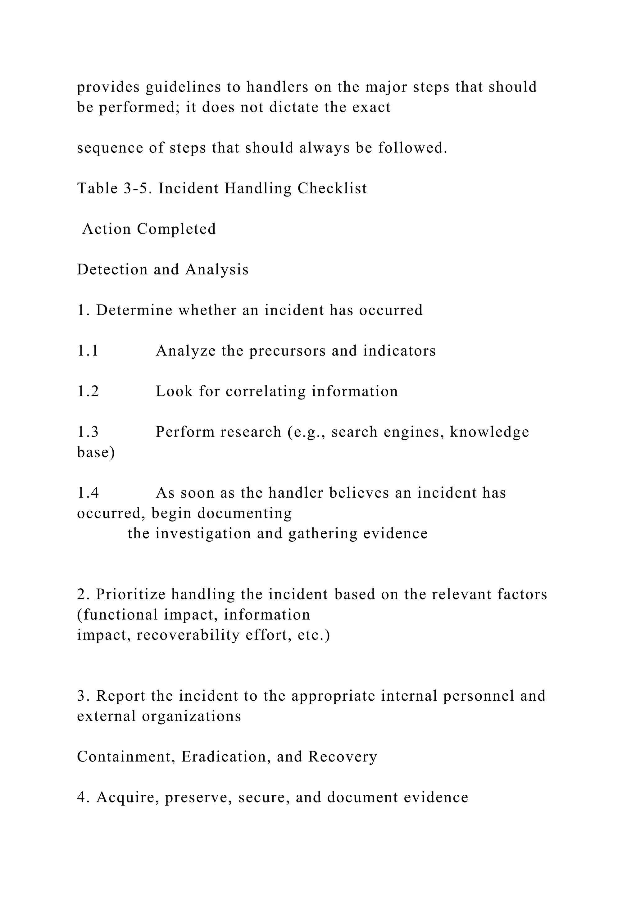provides guidelines to handlers on the major steps that should
be performed; it does not dictate the exact
sequence of steps that should always be followed.
Table 3-5. Incident Handling Checklist
Action Completed
Detection and Analysis
1. Determine whether an incident has occurred
1.1 Analyze the precursors and indicators
1.2 Look for correlating information
1.3 Perform research (e.g., search engines, knowledge
base)
1.4 As soon as the handler believes an incident has
occurred, begin documenting
the investigation and gathering evidence
2. Prioritize handling the incident based on the relevant factors
(functional impact, information
impact, recoverability effort, etc.)
3. Report the incident to the appropriate internal personnel and
external organizations
Containment, Eradication, and Recovery
4. Acquire, preserve, secure, and document evidence
 
