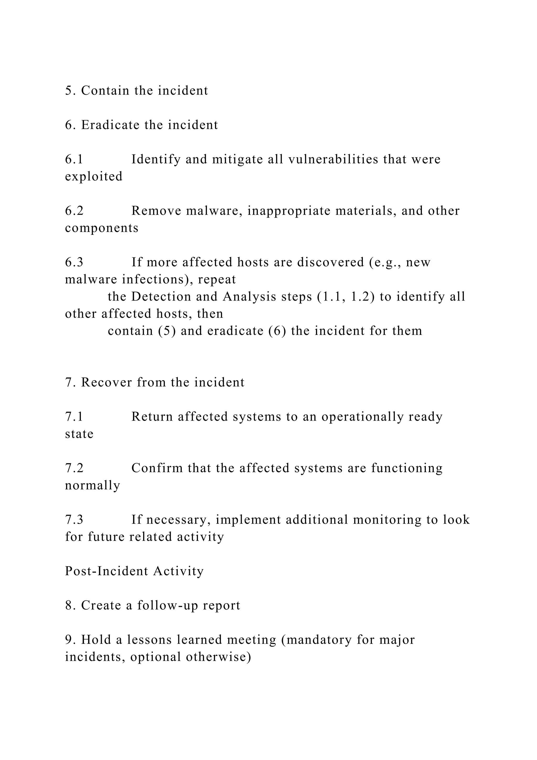 5. Contain the incident
6. Eradicate the incident
6.1 Identify and mitigate all vulnerabilities that were
exploited
6.2 Remove malware, inappropriate materials, and other
components
6.3 If more affected hosts are discovered (e.g., new
malware infections), repeat
the Detection and Analysis steps (1.1, 1.2) to identify all
other affected hosts, then
contain (5) and eradicate (6) the incident for them
7. Recover from the incident
7.1 Return affected systems to an operationally ready
state
7.2 Confirm that the affected systems are functioning
normally
7.3 If necessary, implement additional monitoring to look
for future related activity
Post-Incident Activity
8. Create a follow-up report
9. Hold a lessons learned meeting (mandatory for major
incidents, optional otherwise)
 