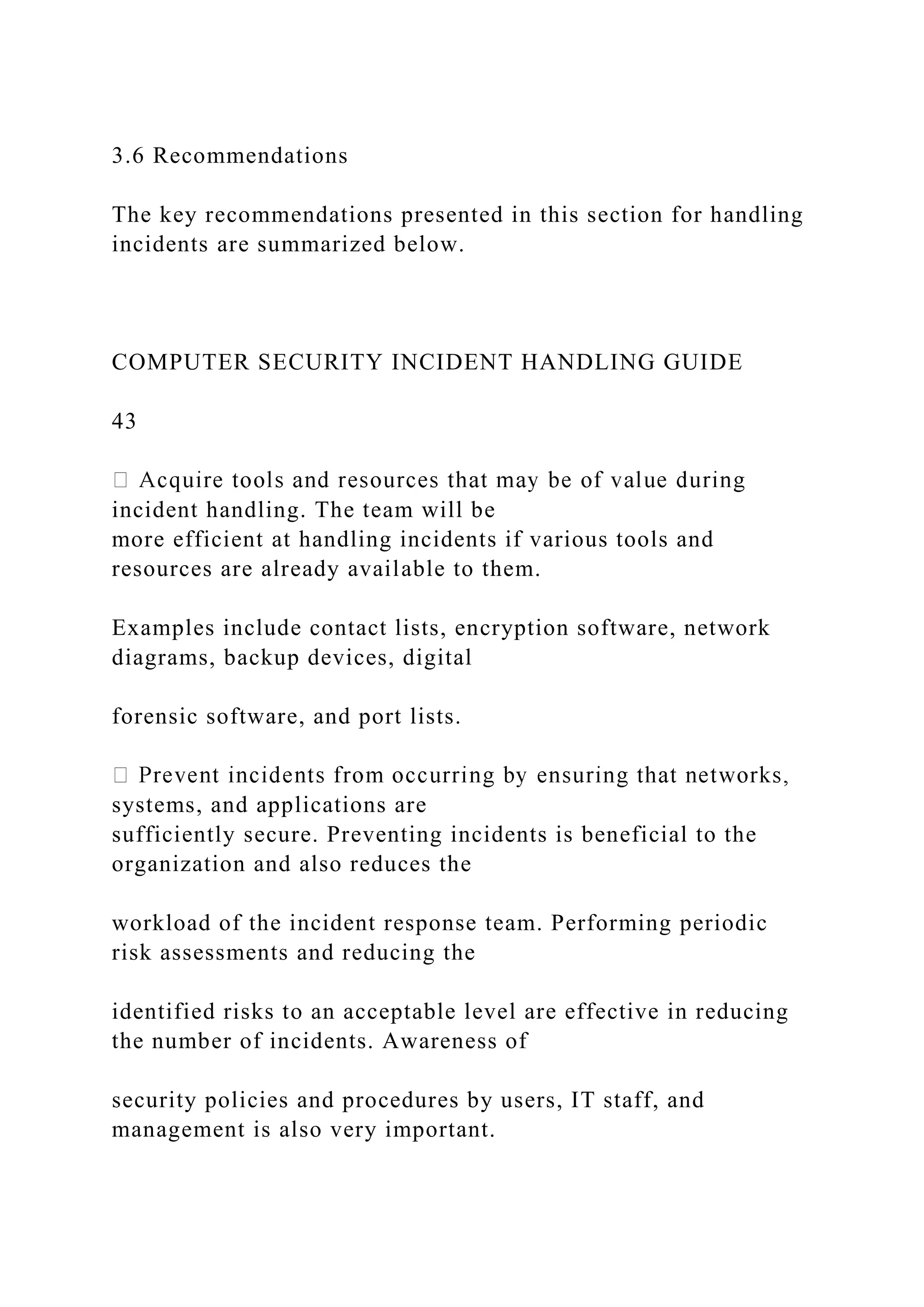 3.6 Recommendations
The key recommendations presented in this section for handling
incidents are summarized below.
COMPUTER SECURITY INCIDENT HANDLING GUIDE
43
incident handling. The team will be
more efficient at handling incidents if various tools and
resources are already available to them.
Examples include contact lists, encryption software, network
diagrams, backup devices, digital
forensic software, and port lists.
systems, and applications are
sufficiently secure. Preventing incidents is beneficial to the
organization and also reduces the
workload of the incident response team. Performing periodic
risk assessments and reducing the
identified risks to an acceptable level are effective in reducing
the number of incidents. Awareness of
security policies and procedures by users, IT staff, and
management is also very important.
 