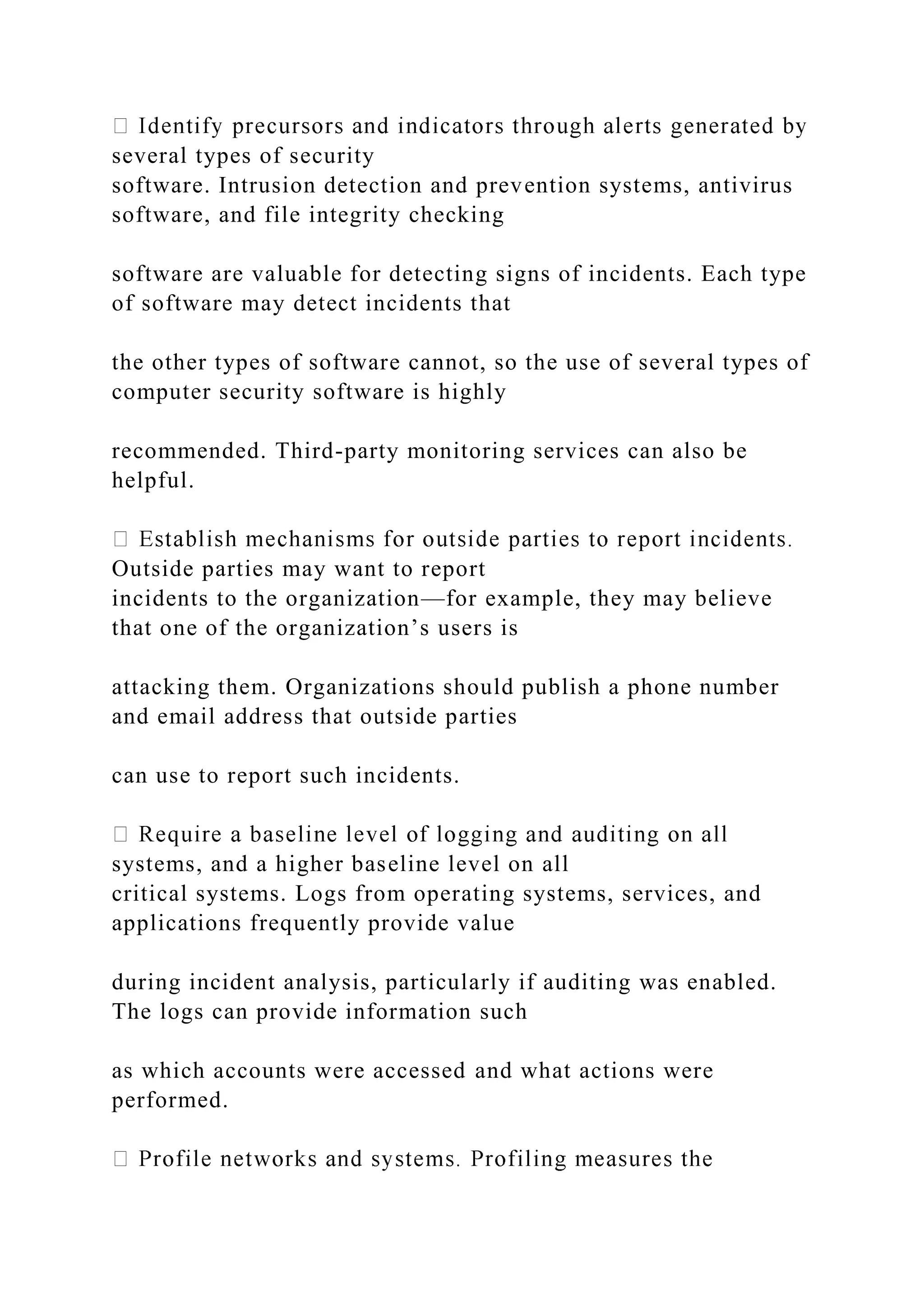 several types of security
software. Intrusion detection and prevention systems, antivirus
software, and file integrity checking
software are valuable for detecting signs of incidents. Each type
of software may detect incidents that
the other types of software cannot, so the use of several types of
computer security software is highly
recommended. Third-party monitoring services can also be
helpful.
Outside parties may want to report
incidents to the organization—for example, they may believe
that one of the organization’s users is
attacking them. Organizations should publish a phone number
and email address that outside parties
can use to report such incidents.
systems, and a higher baseline level on all
critical systems. Logs from operating systems, services, and
applications frequently provide value
during incident analysis, particularly if auditing was enabled.
The logs can provide information such
as which accounts were accessed and what actions were
performed.
 