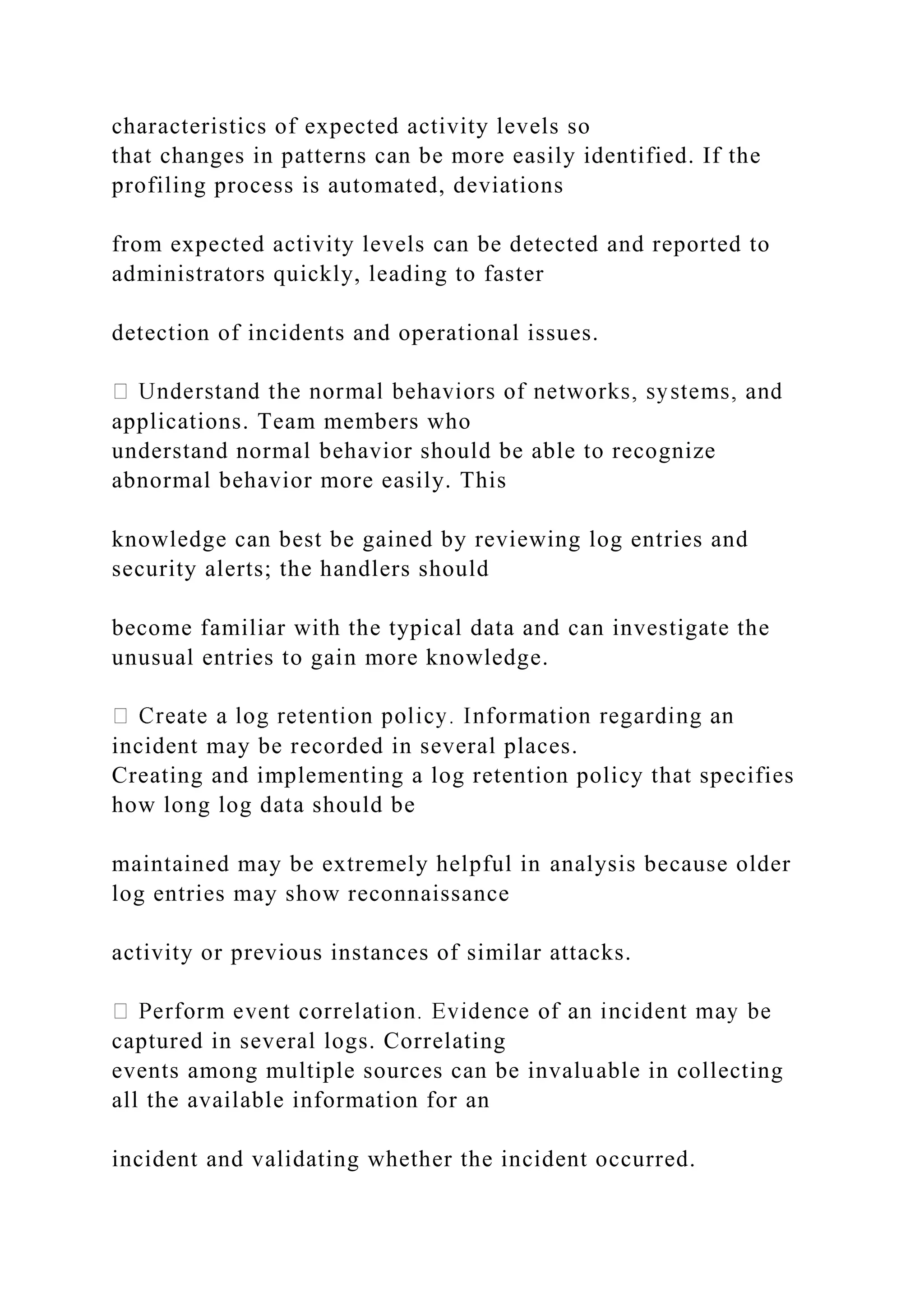 characteristics of expected activity levels so
that changes in patterns can be more easily identified. If the
profiling process is automated, deviations
from expected activity levels can be detected and reported to
administrators quickly, leading to faster
detection of incidents and operational issues.
applications. Team members who
understand normal behavior should be able to recognize
abnormal behavior more easily. This
knowledge can best be gained by reviewing log entries and
security alerts; the handlers should
become familiar with the typical data and can investigate the
unusual entries to gain more knowledge.
incident may be recorded in several places.
Creating and implementing a log retention policy that specifies
how long log data should be
maintained may be extremely helpful in analysis because older
log entries may show reconnaissance
activity or previous instances of similar attacks.
captured in several logs. Correlating
events among multiple sources can be invaluable in collecting
all the available information for an
incident and validating whether the incident occurred.
 