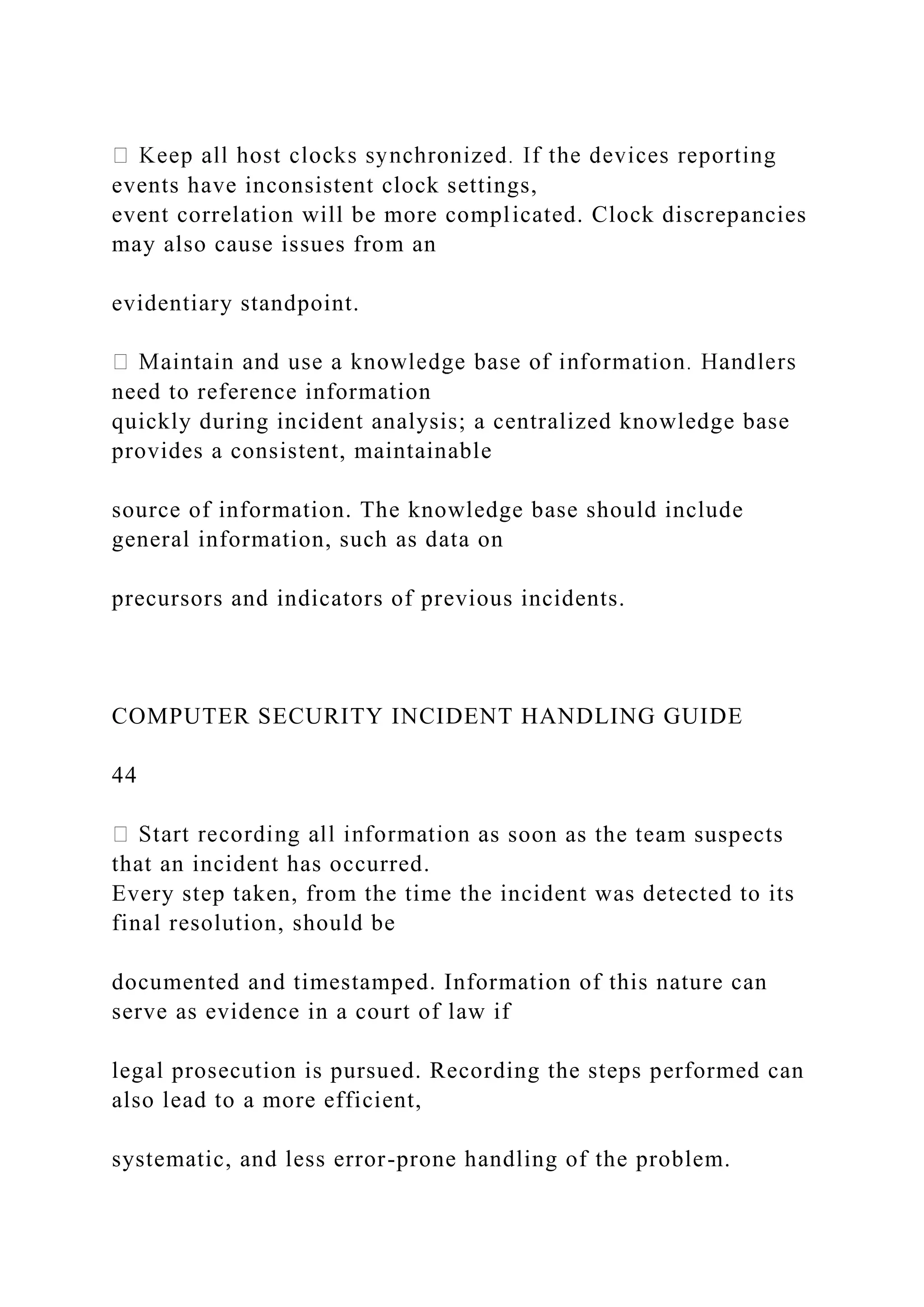 events have inconsistent clock settings,
event correlation will be more complicated. Clock discrepancies
may also cause issues from an
evidentiary standpoint.
need to reference information
quickly during incident analysis; a centralized knowledge base
provides a consistent, maintainable
source of information. The knowledge base should include
general information, such as data on
precursors and indicators of previous incidents.
COMPUTER SECURITY INCIDENT HANDLING GUIDE
44
s soon as the team suspects
that an incident has occurred.
Every step taken, from the time the incident was detected to its
final resolution, should be
documented and timestamped. Information of this nature can
serve as evidence in a court of law if
legal prosecution is pursued. Recording the steps performed can
also lead to a more efficient,
systematic, and less error-prone handling of the problem.
 