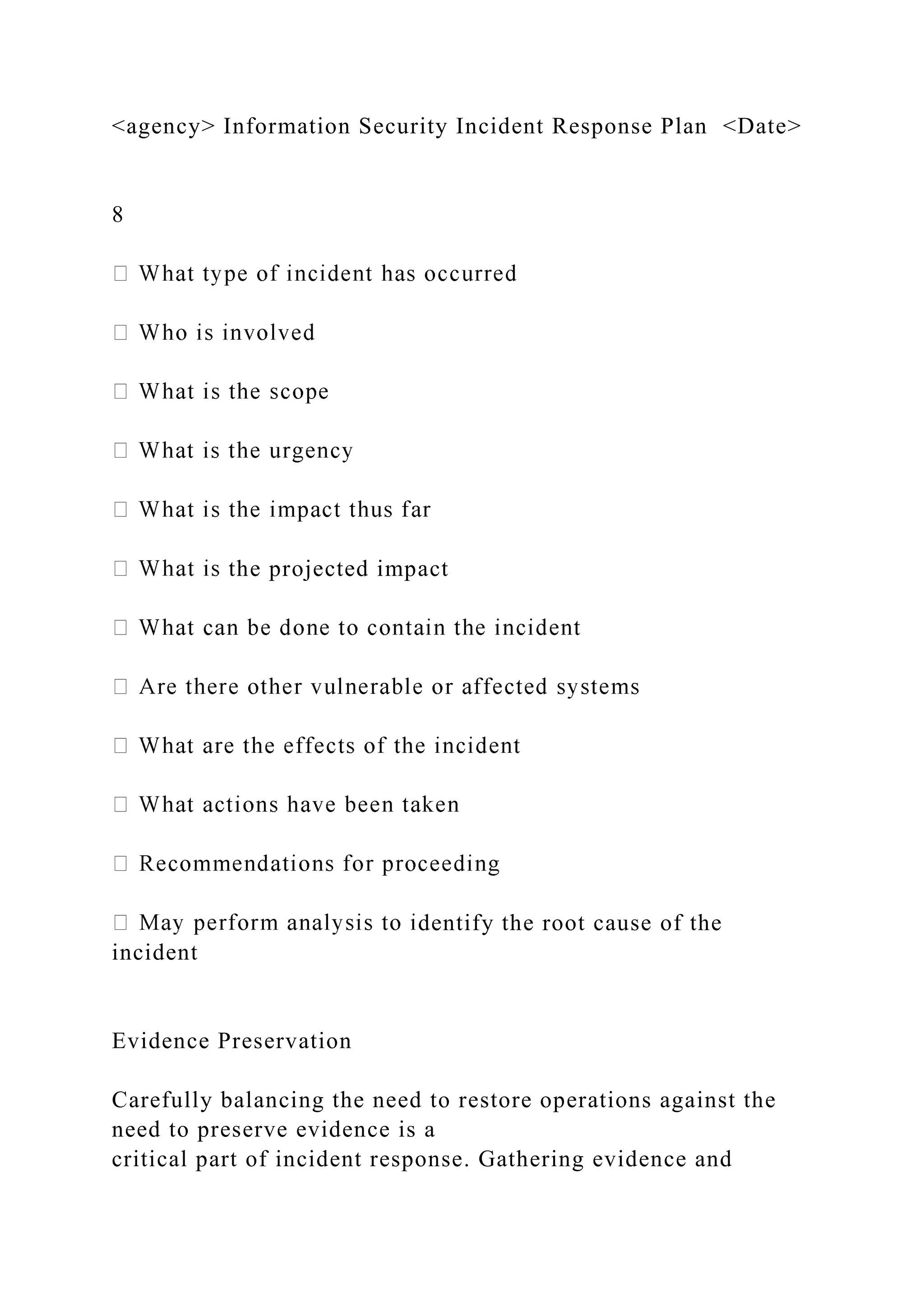 <agency> Information Security Incident Response Plan <Date>
8
the projected impact
dentify the root cause of the
incident
Evidence Preservation
Carefully balancing the need to restore operations against the
need to preserve evidence is a
critical part of incident response. Gathering evidence and
 