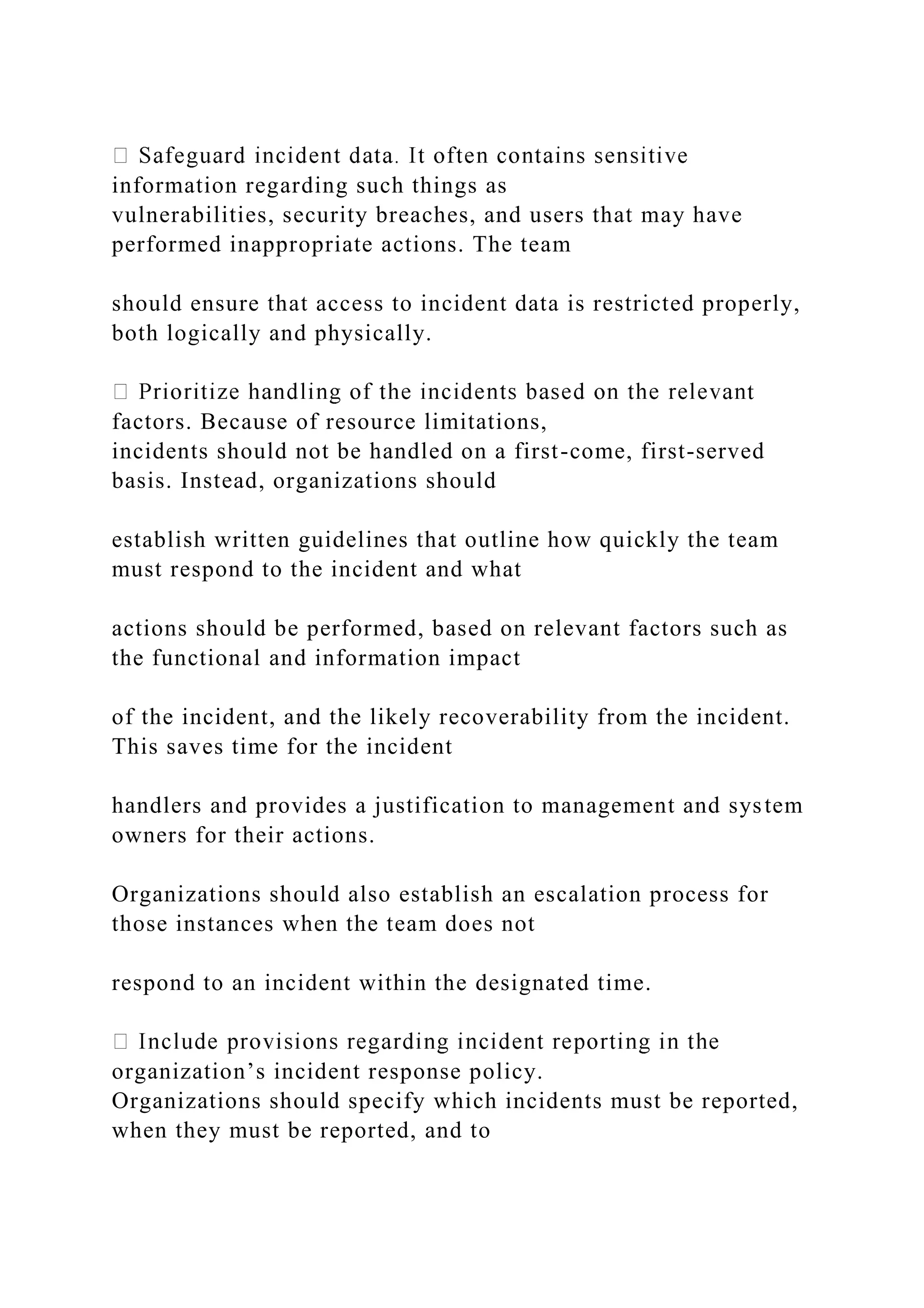 information regarding such things as
vulnerabilities, security breaches, and users that may have
performed inappropriate actions. The team
should ensure that access to incident data is restricted properly,
both logically and physically.
t
factors. Because of resource limitations,
incidents should not be handled on a first-come, first-served
basis. Instead, organizations should
establish written guidelines that outline how quickly the team
must respond to the incident and what
actions should be performed, based on relevant factors such as
the functional and information impact
of the incident, and the likely recoverability from the incident.
This saves time for the incident
handlers and provides a justification to management and system
owners for their actions.
Organizations should also establish an escalation process for
those instances when the team does not
respond to an incident within the designated time.
organization’s incident response policy.
Organizations should specify which incidents must be reported,
when they must be reported, and to
 