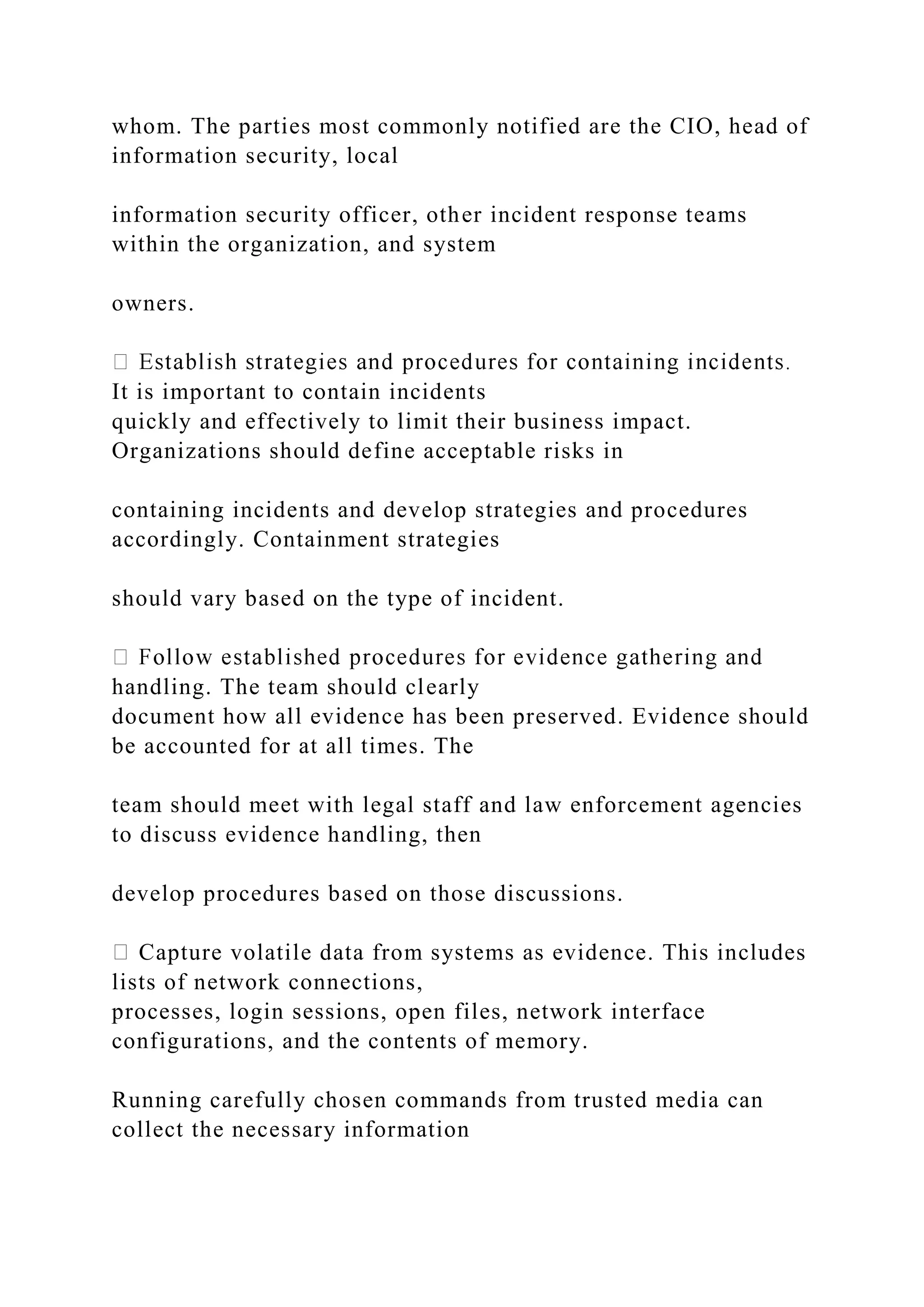 whom. The parties most commonly notified are the CIO, head of
information security, local
information security officer, other incident response teams
within the organization, and system
owners.
It is important to contain incidents
quickly and effectively to limit their business impact.
Organizations should define acceptable risks in
containing incidents and develop strategies and procedures
accordingly. Containment strategies
should vary based on the type of incident.
handling. The team should clearly
document how all evidence has been preserved. Evidence should
be accounted for at all times. The
team should meet with legal staff and law enforcement agencies
to discuss evidence handling, then
develop procedures based on those discussions.
Capture volatile data from systems as evidence. This includes
lists of network connections,
processes, login sessions, open files, network interface
configurations, and the contents of memory.
Running carefully chosen commands from trusted media can
collect the necessary information
 