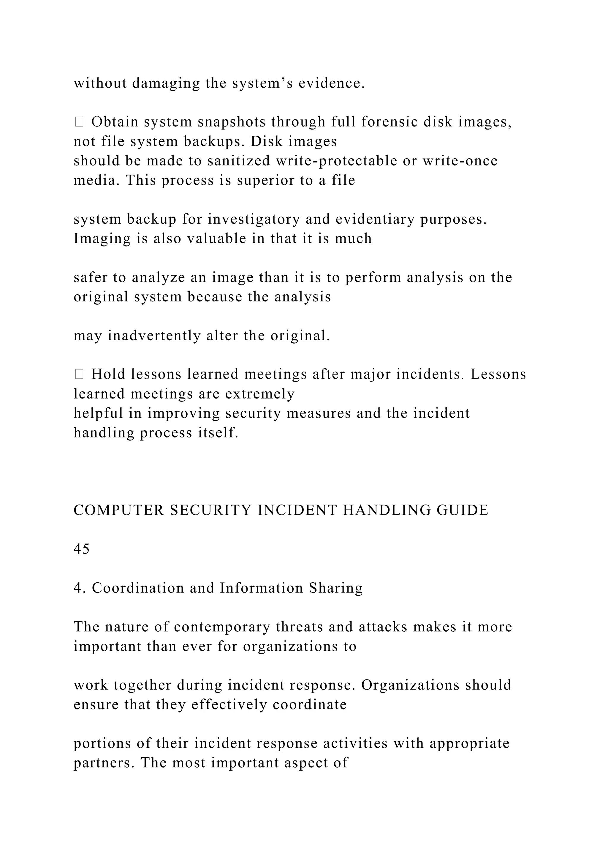 without damaging the system’s evidence.
not file system backups. Disk images
should be made to sanitized write-protectable or write-once
media. This process is superior to a file
system backup for investigatory and evidentiary purposes.
Imaging is also valuable in that it is much
safer to analyze an image than it is to perform analysis on the
original system because the analysis
may inadvertently alter the original.
learned meetings are extremely
helpful in improving security measures and the incident
handling process itself.
COMPUTER SECURITY INCIDENT HANDLING GUIDE
45
4. Coordination and Information Sharing
The nature of contemporary threats and attacks makes it more
important than ever for organizations to
work together during incident response. Organizations should
ensure that they effectively coordinate
portions of their incident response activities with appropriate
partners. The most important aspect of
 