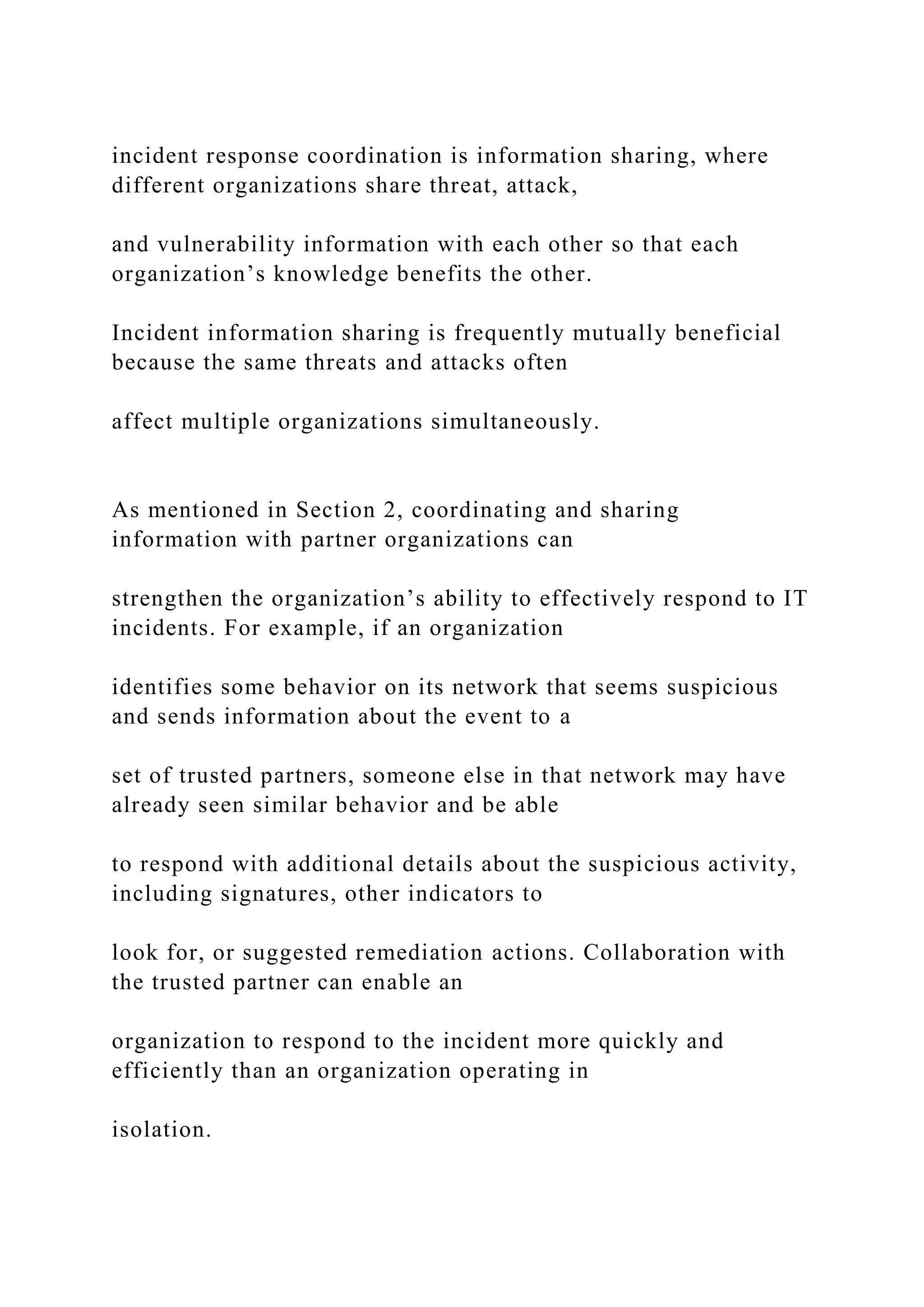 incident response coordination is information sharing, where
different organizations share threat, attack,
and vulnerability information with each other so that each
organization’s knowledge benefits the other.
Incident information sharing is frequently mutually beneficial
because the same threats and attacks often
affect multiple organizations simultaneously.
As mentioned in Section 2, coordinating and sharing
information with partner organizations can
strengthen the organization’s ability to effectively respond to IT
incidents. For example, if an organization
identifies some behavior on its network that seems suspicious
and sends information about the event to a
set of trusted partners, someone else in that network may have
already seen similar behavior and be able
to respond with additional details about the suspicious activity,
including signatures, other indicators to
look for, or suggested remediation actions. Collaboration with
the trusted partner can enable an
organization to respond to the incident more quickly and
efficiently than an organization operating in
isolation.
 