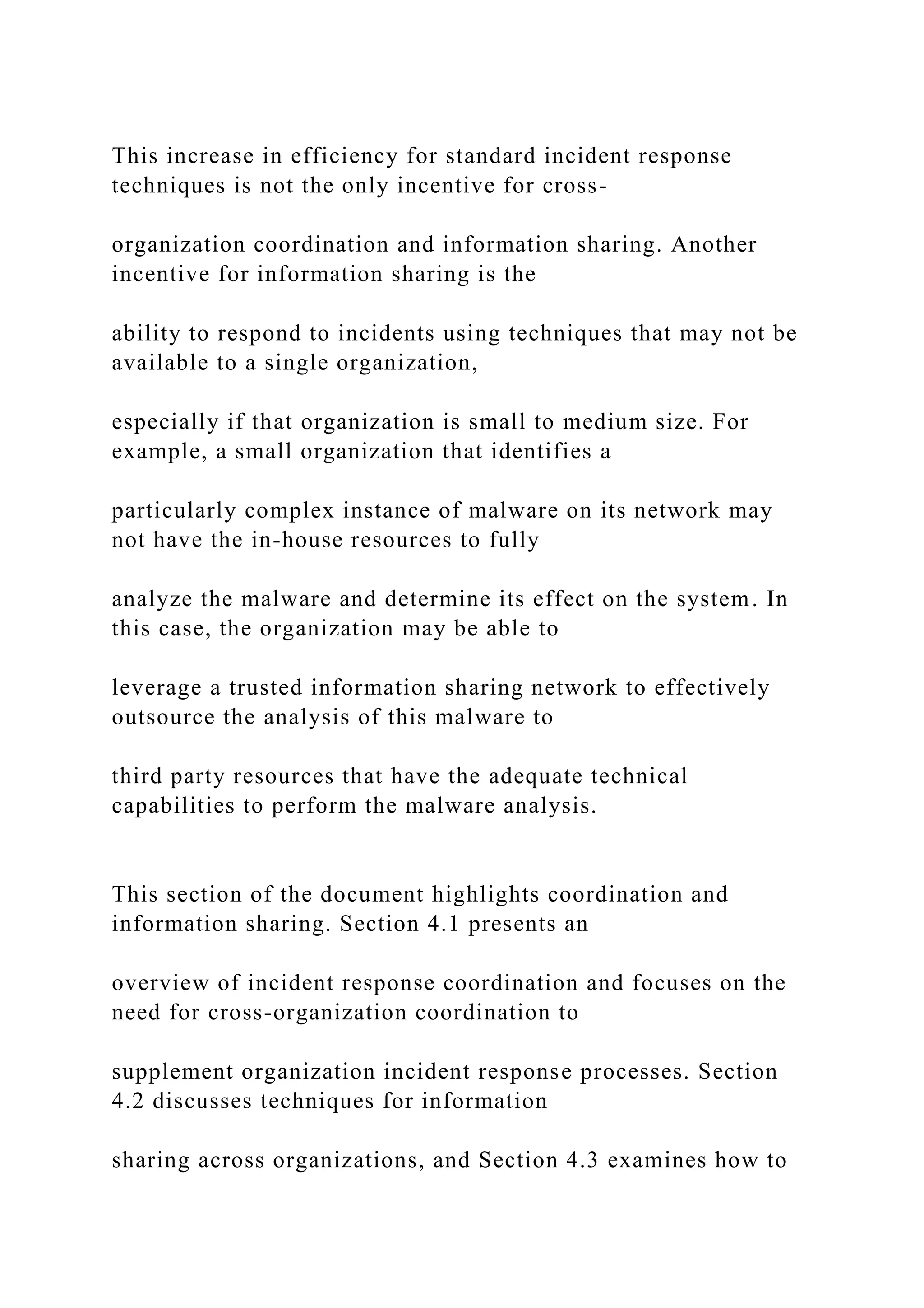 This increase in efficiency for standard incident response
techniques is not the only incentive for cross-
organization coordination and information sharing. Another
incentive for information sharing is the
ability to respond to incidents using techniques that may not be
available to a single organization,
especially if that organization is small to medium size. For
example, a small organization that identifies a
particularly complex instance of malware on its network may
not have the in-house resources to fully
analyze the malware and determine its effect on the system. In
this case, the organization may be able to
leverage a trusted information sharing network to effectively
outsource the analysis of this malware to
third party resources that have the adequate technical
capabilities to perform the malware analysis.
This section of the document highlights coordination and
information sharing. Section 4.1 presents an
overview of incident response coordination and focuses on the
need for cross-organization coordination to
supplement organization incident response processes. Section
4.2 discusses techniques for information
sharing across organizations, and Section 4.3 examines how to
 
