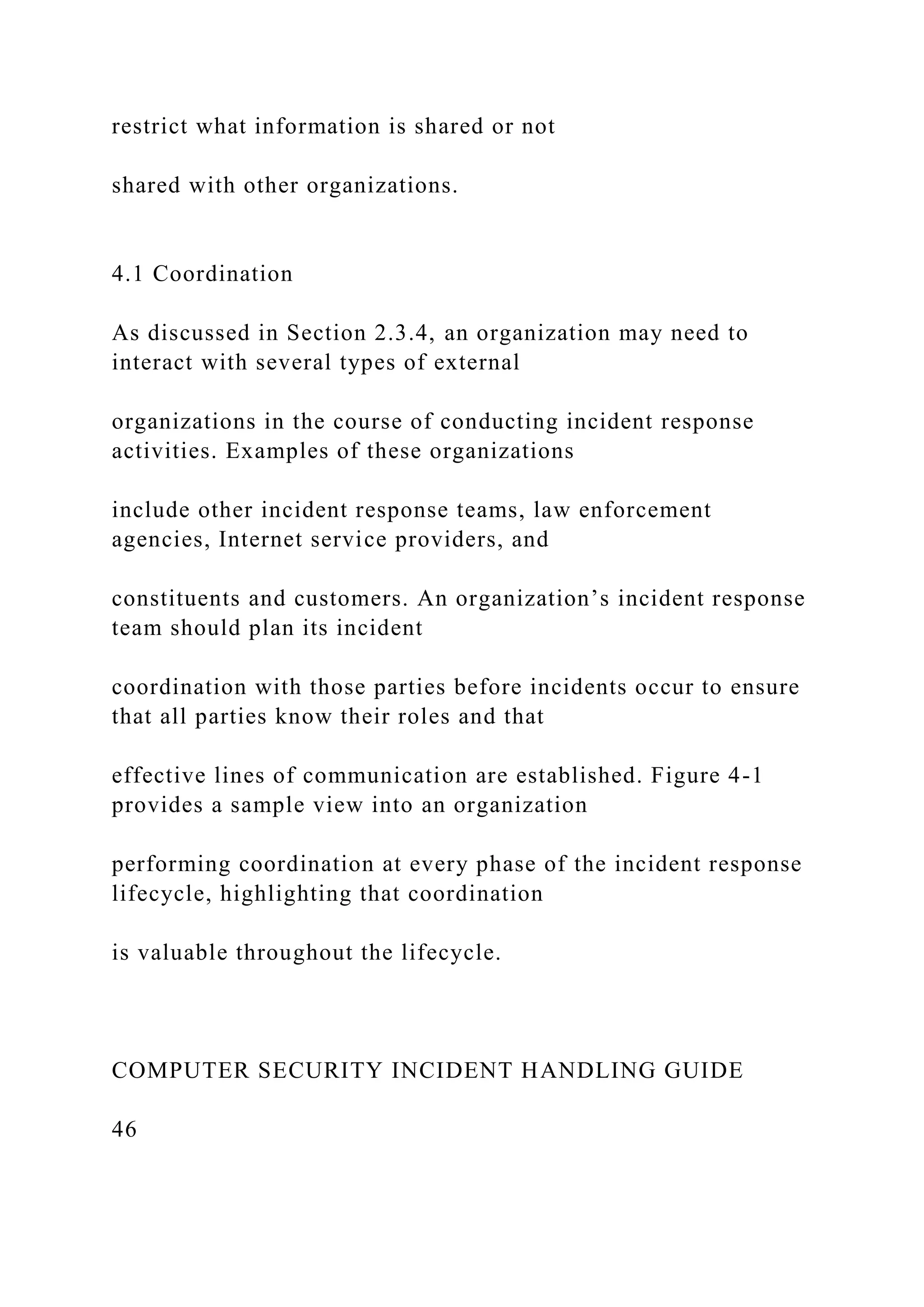 restrict what information is shared or not
shared with other organizations.
4.1 Coordination
As discussed in Section 2.3.4, an organization may need to
interact with several types of external
organizations in the course of conducting incident response
activities. Examples of these organizations
include other incident response teams, law enforcement
agencies, Internet service providers, and
constituents and customers. An organization’s incident response
team should plan its incident
coordination with those parties before incidents occur to ensure
that all parties know their roles and that
effective lines of communication are established. Figure 4-1
provides a sample view into an organization
performing coordination at every phase of the incident response
lifecycle, highlighting that coordination
is valuable throughout the lifecycle.
COMPUTER SECURITY INCIDENT HANDLING GUIDE
46
 