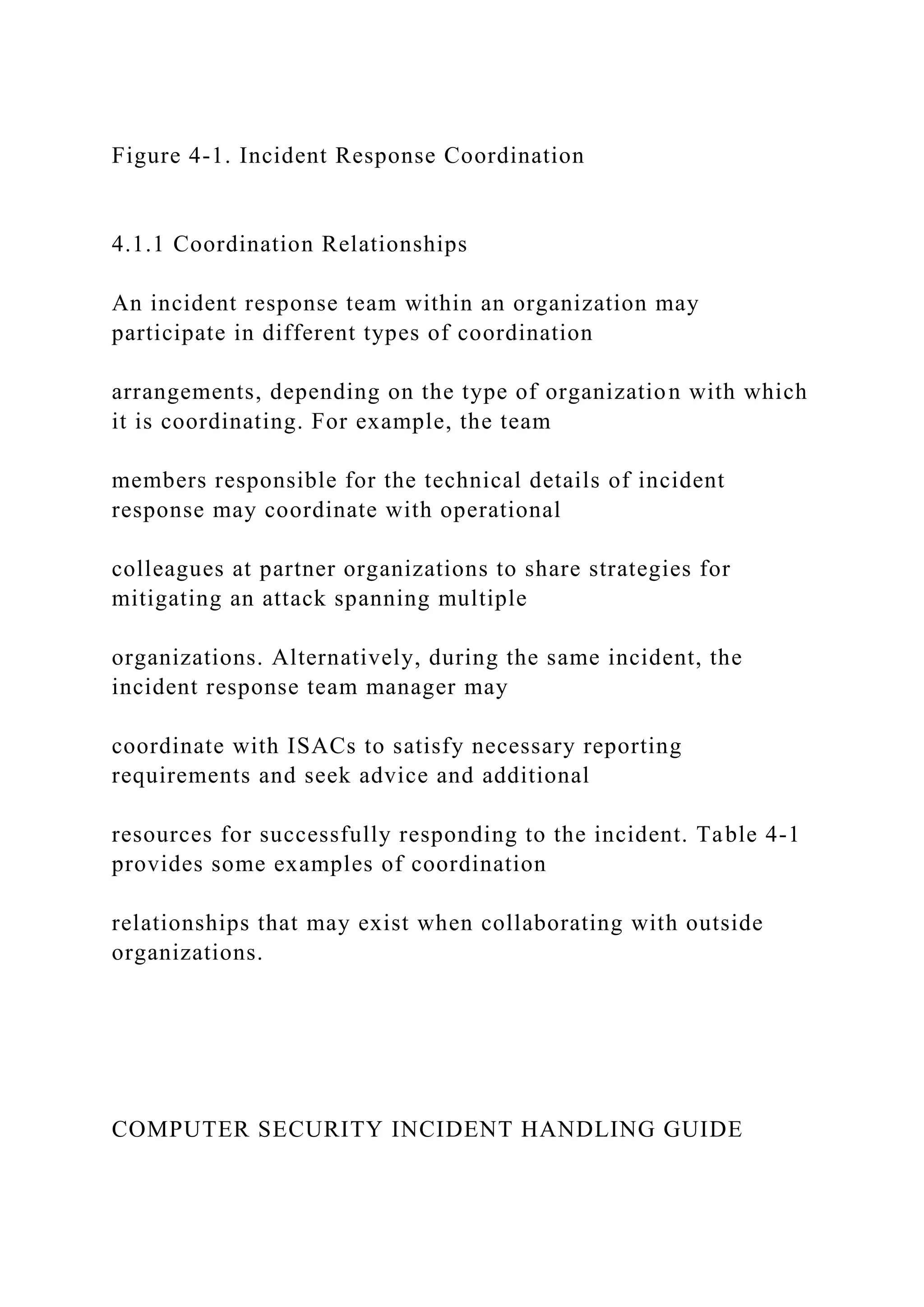 Figure 4-1. Incident Response Coordination
4.1.1 Coordination Relationships
An incident response team within an organization may
participate in different types of coordination
arrangements, depending on the type of organization with which
it is coordinating. For example, the team
members responsible for the technical details of incident
response may coordinate with operational
colleagues at partner organizations to share strategies for
mitigating an attack spanning multiple
organizations. Alternatively, during the same incident, the
incident response team manager may
coordinate with ISACs to satisfy necessary reporting
requirements and seek advice and additional
resources for successfully responding to the incident. Table 4-1
provides some examples of coordination
relationships that may exist when collaborating with outside
organizations.
COMPUTER SECURITY INCIDENT HANDLING GUIDE
 