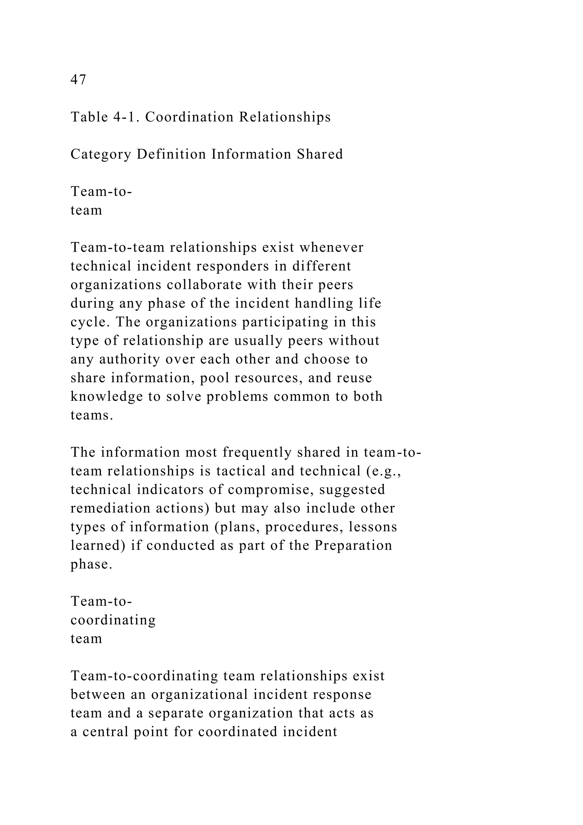 47
Table 4-1. Coordination Relationships
Category Definition Information Shared
Team-to-
team
Team-to-team relationships exist whenever
technical incident responders in different
organizations collaborate with their peers
during any phase of the incident handling life
cycle. The organizations participating in this
type of relationship are usually peers without
any authority over each other and choose to
share information, pool resources, and reuse
knowledge to solve problems common to both
teams.
The information most frequently shared in team-to-
team relationships is tactical and technical (e.g.,
technical indicators of compromise, suggested
remediation actions) but may also include other
types of information (plans, procedures, lessons
learned) if conducted as part of the Preparation
phase.
Team-to-
coordinating
team
Team-to-coordinating team relationships exist
between an organizational incident response
team and a separate organization that acts as
a central point for coordinated incident
 