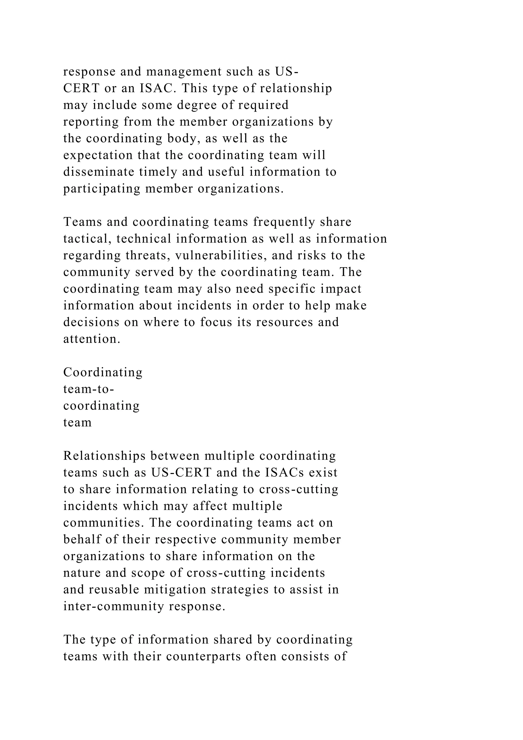 response and management such as US-
CERT or an ISAC. This type of relationship
may include some degree of required
reporting from the member organizations by
the coordinating body, as well as the
expectation that the coordinating team will
disseminate timely and useful information to
participating member organizations.
Teams and coordinating teams frequently share
tactical, technical information as well as information
regarding threats, vulnerabilities, and risks to the
community served by the coordinating team. The
coordinating team may also need specific impact
information about incidents in order to help make
decisions on where to focus its resources and
attention.
Coordinating
team-to-
coordinating
team
Relationships between multiple coordinating
teams such as US-CERT and the ISACs exist
to share information relating to cross-cutting
incidents which may affect multiple
communities. The coordinating teams act on
behalf of their respective community member
organizations to share information on the
nature and scope of cross-cutting incidents
and reusable mitigation strategies to assist in
inter-community response.
The type of information shared by coordinating
teams with their counterparts often consists of
 
