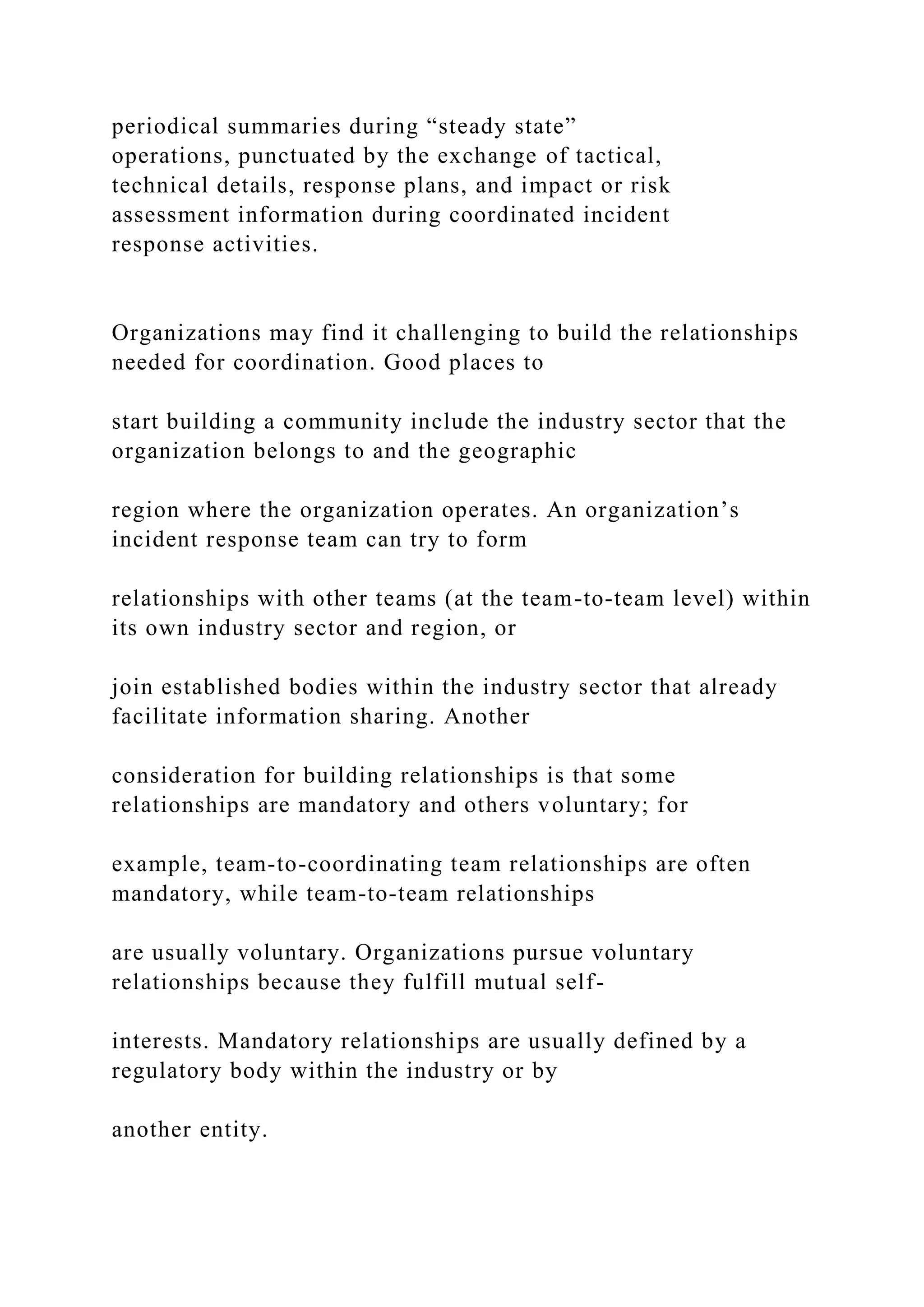 periodical summaries during “steady state”
operations, punctuated by the exchange of tactical,
technical details, response plans, and impact or risk
assessment information during coordinated incident
response activities.
Organizations may find it challenging to build the relationships
needed for coordination. Good places to
start building a community include the industry sector that the
organization belongs to and the geographic
region where the organization operates. An organization’s
incident response team can try to form
relationships with other teams (at the team-to-team level) within
its own industry sector and region, or
join established bodies within the industry sector that already
facilitate information sharing. Another
consideration for building relationships is that some
relationships are mandatory and others voluntary; for
example, team-to-coordinating team relationships are often
mandatory, while team-to-team relationships
are usually voluntary. Organizations pursue voluntary
relationships because they fulfill mutual self-
interests. Mandatory relationships are usually defined by a
regulatory body within the industry or by
another entity.
 