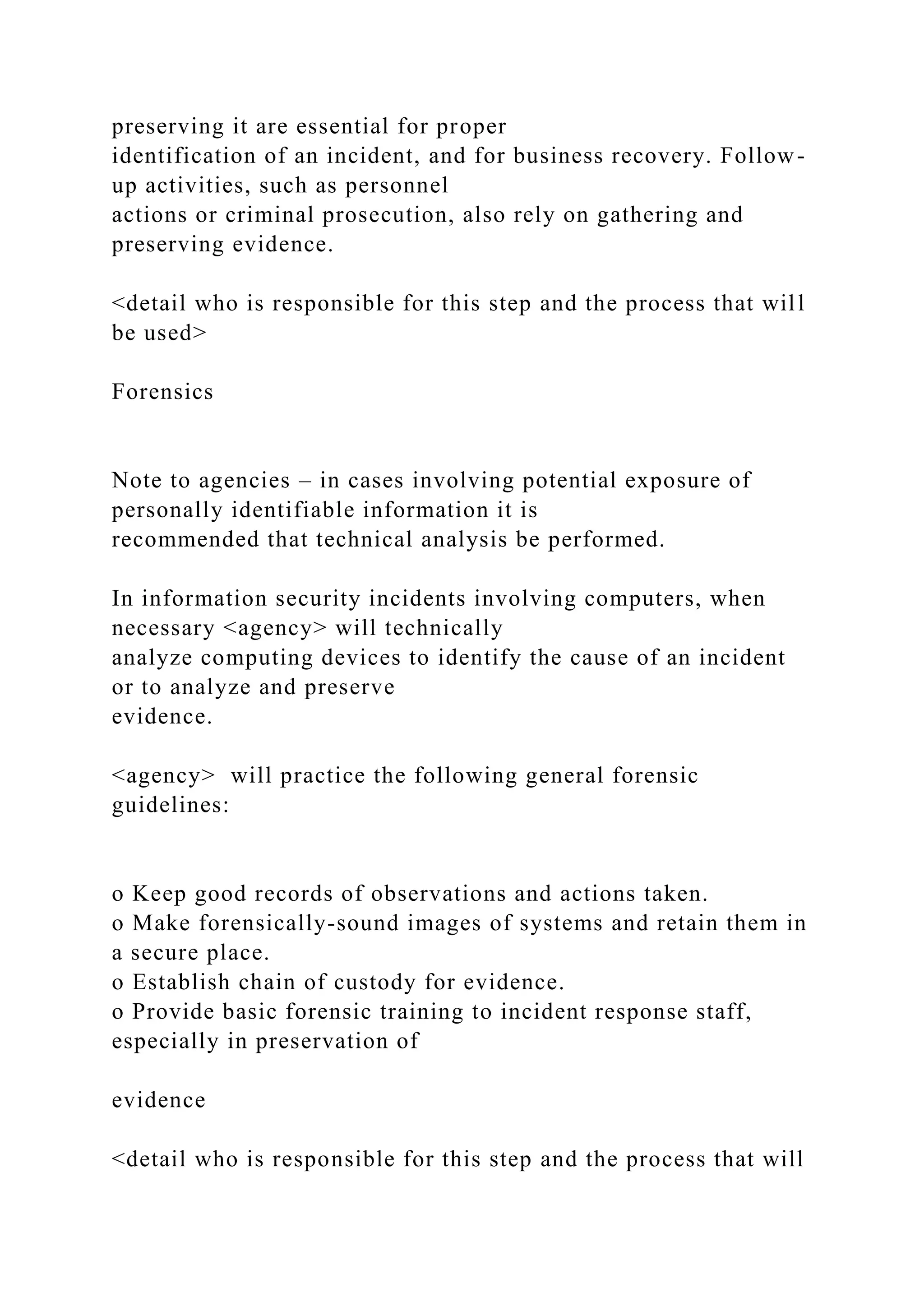 preserving it are essential for proper
identification of an incident, and for business recovery. Follow-
up activities, such as personnel
actions or criminal prosecution, also rely on gathering and
preserving evidence.
<detail who is responsible for this step and the process that will
be used>
Forensics
Note to agencies – in cases involving potential exposure of
personally identifiable information it is
recommended that technical analysis be performed.
In information security incidents involving computers, when
necessary <agency> will technically
analyze computing devices to identify the cause of an incident
or to analyze and preserve
evidence.
<agency> will practice the following general forensic
guidelines:
o Keep good records of observations and actions taken.
o Make forensically-sound images of systems and retain them in
a secure place.
o Establish chain of custody for evidence.
o Provide basic forensic training to incident response staff,
especially in preservation of
evidence
<detail who is responsible for this step and the process that will
 