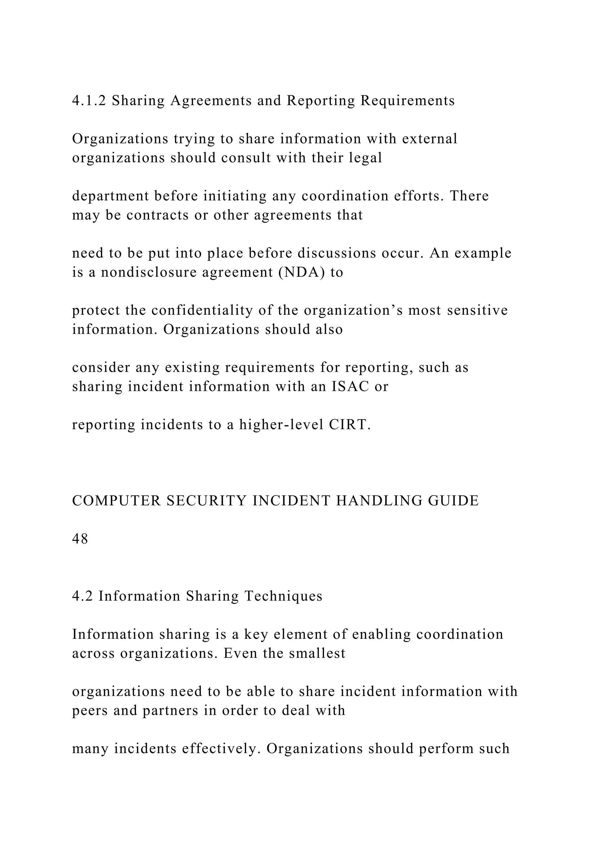 4.1.2 Sharing Agreements and Reporting Requirements
Organizations trying to share information with external
organizations should consult with their legal
department before initiating any coordination efforts. There
may be contracts or other agreements that
need to be put into place before discussions occur. An example
is a nondisclosure agreement (NDA) to
protect the confidentiality of the organization’s most sensitive
information. Organizations should also
consider any existing requirements for reporting, such as
sharing incident information with an ISAC or
reporting incidents to a higher-level CIRT.
COMPUTER SECURITY INCIDENT HANDLING GUIDE
48
4.2 Information Sharing Techniques
Information sharing is a key element of enabling coordination
across organizations. Even the smallest
organizations need to be able to share incident information with
peers and partners in order to deal with
many incidents effectively. Organizations should perform such
 