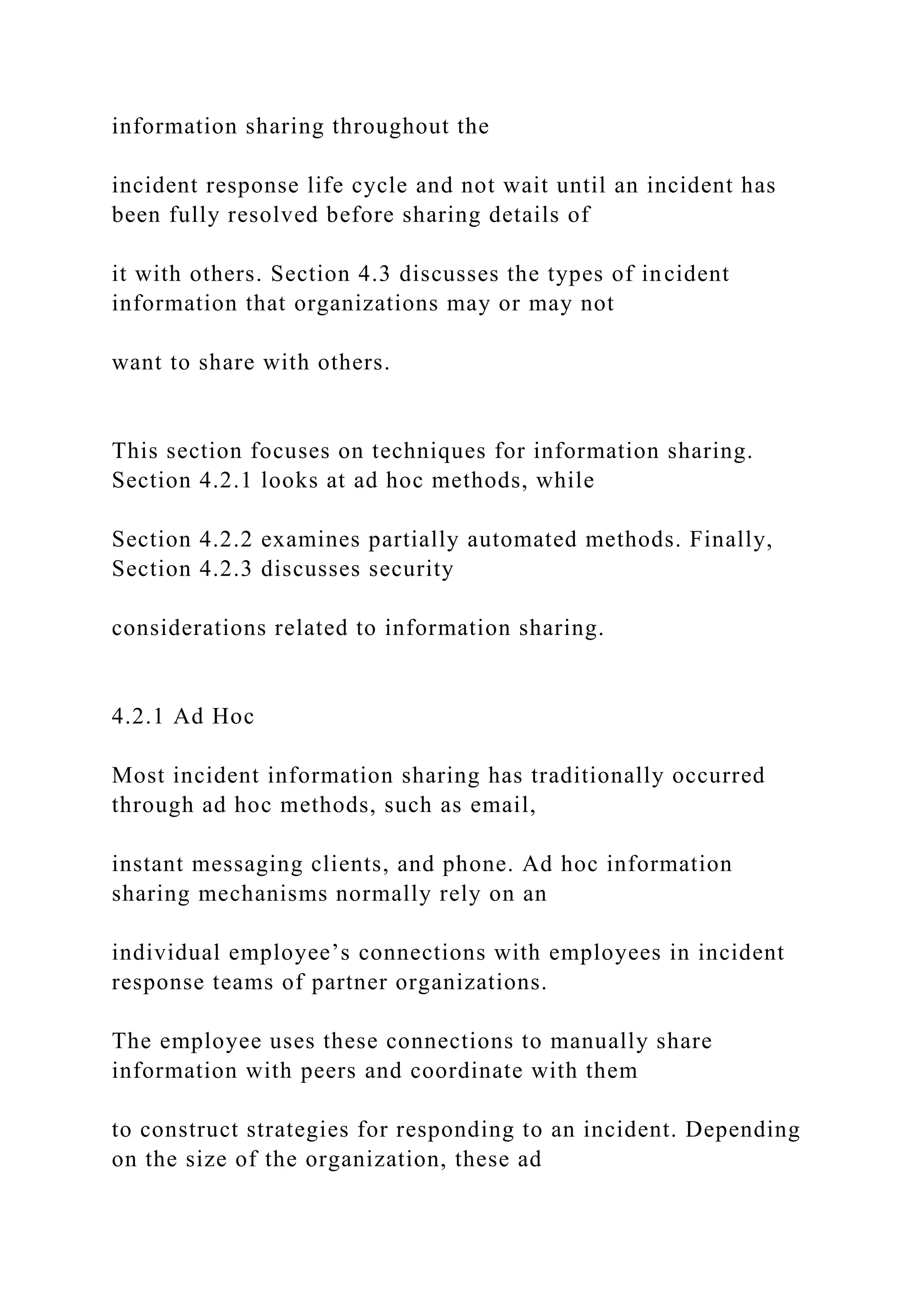 information sharing throughout the
incident response life cycle and not wait until an incident has
been fully resolved before sharing details of
it with others. Section 4.3 discusses the types of incident
information that organizations may or may not
want to share with others.
This section focuses on techniques for information sharing.
Section 4.2.1 looks at ad hoc methods, while
Section 4.2.2 examines partially automated methods. Finally,
Section 4.2.3 discusses security
considerations related to information sharing.
4.2.1 Ad Hoc
Most incident information sharing has traditionally occurred
through ad hoc methods, such as email,
instant messaging clients, and phone. Ad hoc information
sharing mechanisms normally rely on an
individual employee’s connections with employees in incident
response teams of partner organizations.
The employee uses these connections to manually share
information with peers and coordinate with them
to construct strategies for responding to an incident. Depending
on the size of the organization, these ad
 