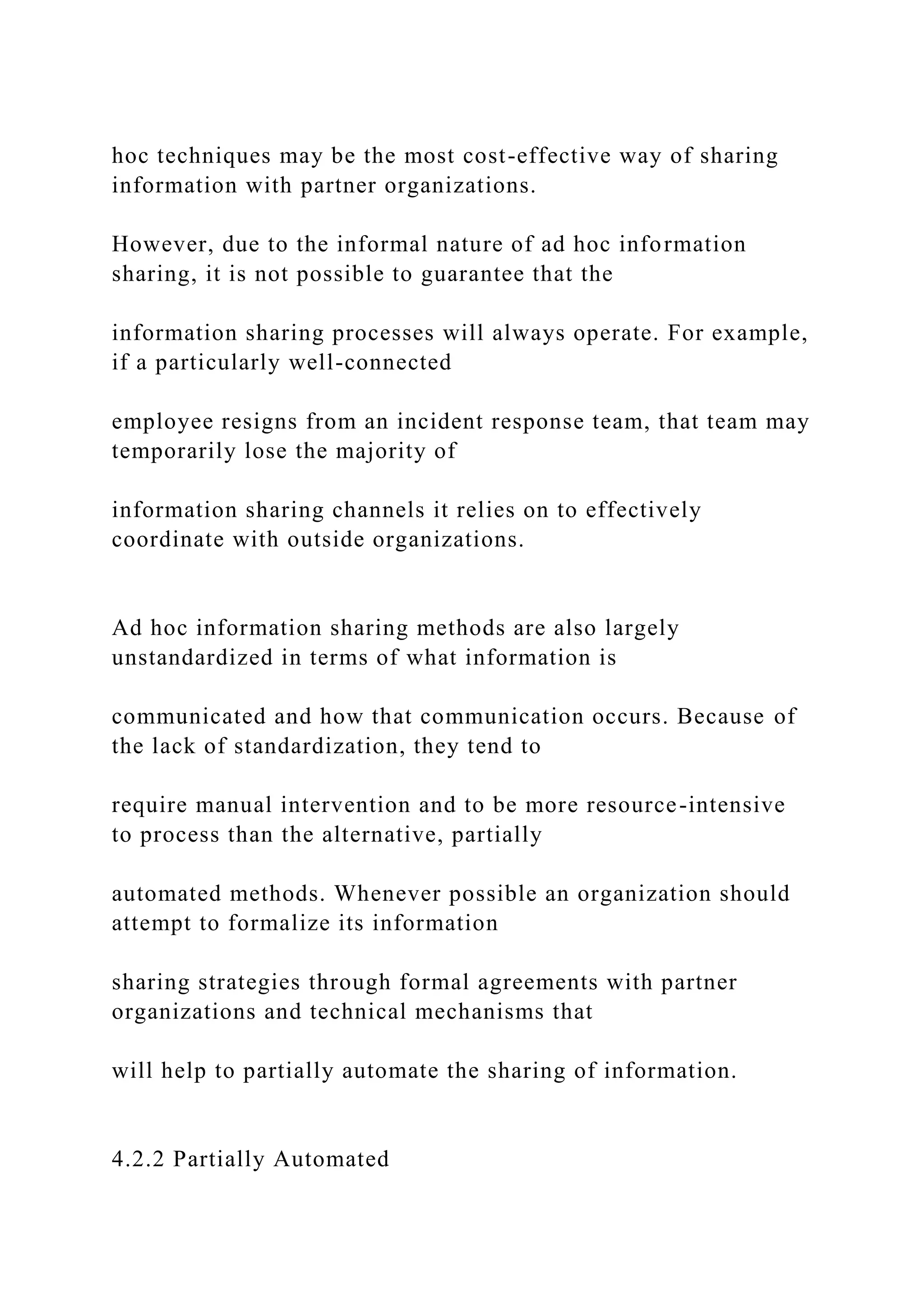 hoc techniques may be the most cost-effective way of sharing
information with partner organizations.
However, due to the informal nature of ad hoc information
sharing, it is not possible to guarantee that the
information sharing processes will always operate. For example,
if a particularly well-connected
employee resigns from an incident response team, that team may
temporarily lose the majority of
information sharing channels it relies on to effectively
coordinate with outside organizations.
Ad hoc information sharing methods are also largely
unstandardized in terms of what information is
communicated and how that communication occurs. Because of
the lack of standardization, they tend to
require manual intervention and to be more resource-intensive
to process than the alternative, partially
automated methods. Whenever possible an organization should
attempt to formalize its information
sharing strategies through formal agreements with partner
organizations and technical mechanisms that
will help to partially automate the sharing of information.
4.2.2 Partially Automated
 