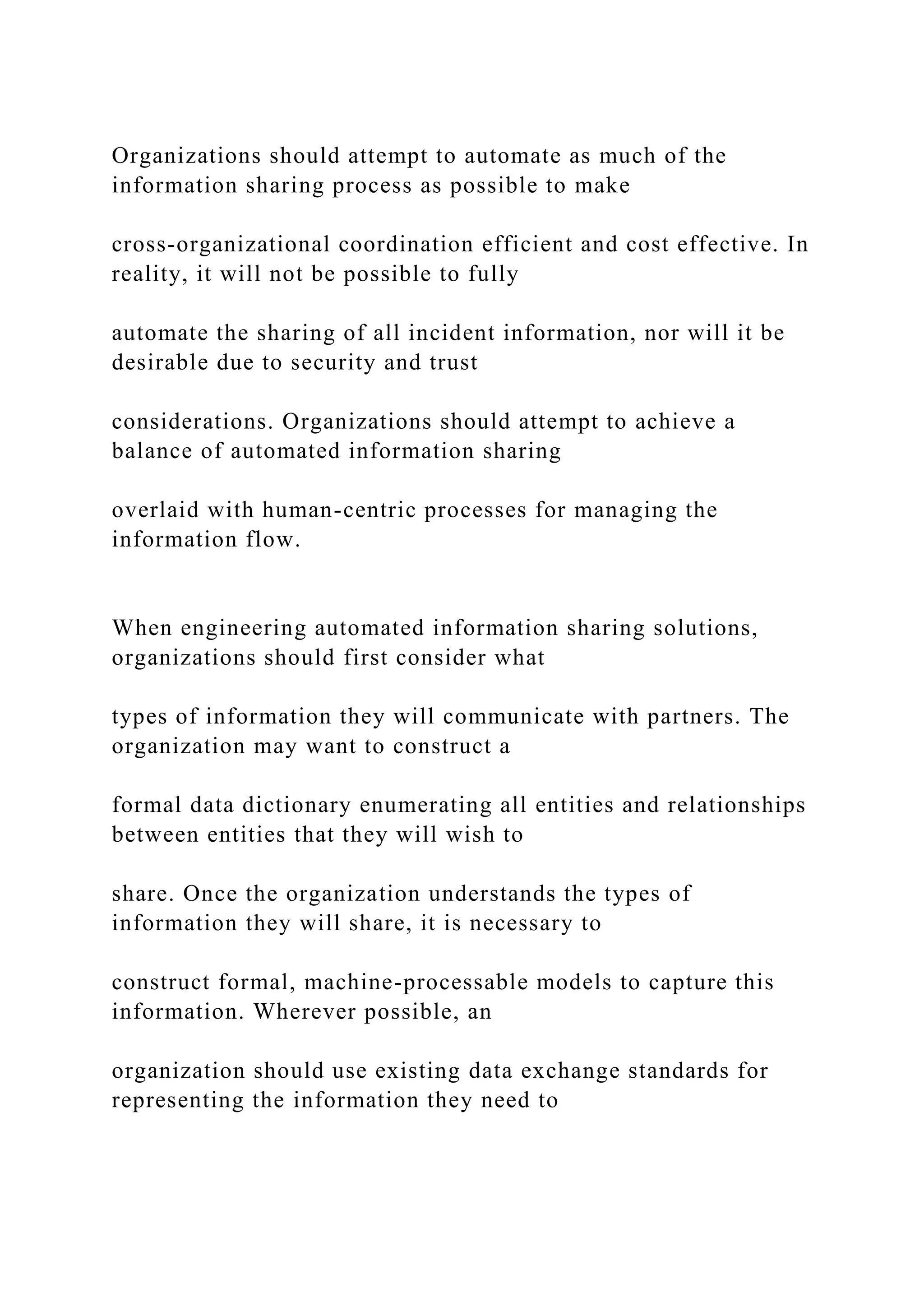 Organizations should attempt to automate as much of the
information sharing process as possible to make
cross-organizational coordination efficient and cost effective. In
reality, it will not be possible to fully
automate the sharing of all incident information, nor will it be
desirable due to security and trust
considerations. Organizations should attempt to achieve a
balance of automated information sharing
overlaid with human-centric processes for managing the
information flow.
When engineering automated information sharing solutions,
organizations should first consider what
types of information they will communicate with partners. The
organization may want to construct a
formal data dictionary enumerating all entities and relationships
between entities that they will wish to
share. Once the organization understands the types of
information they will share, it is necessary to
construct formal, machine-processable models to capture this
information. Wherever possible, an
organization should use existing data exchange standards for
representing the information they need to
 