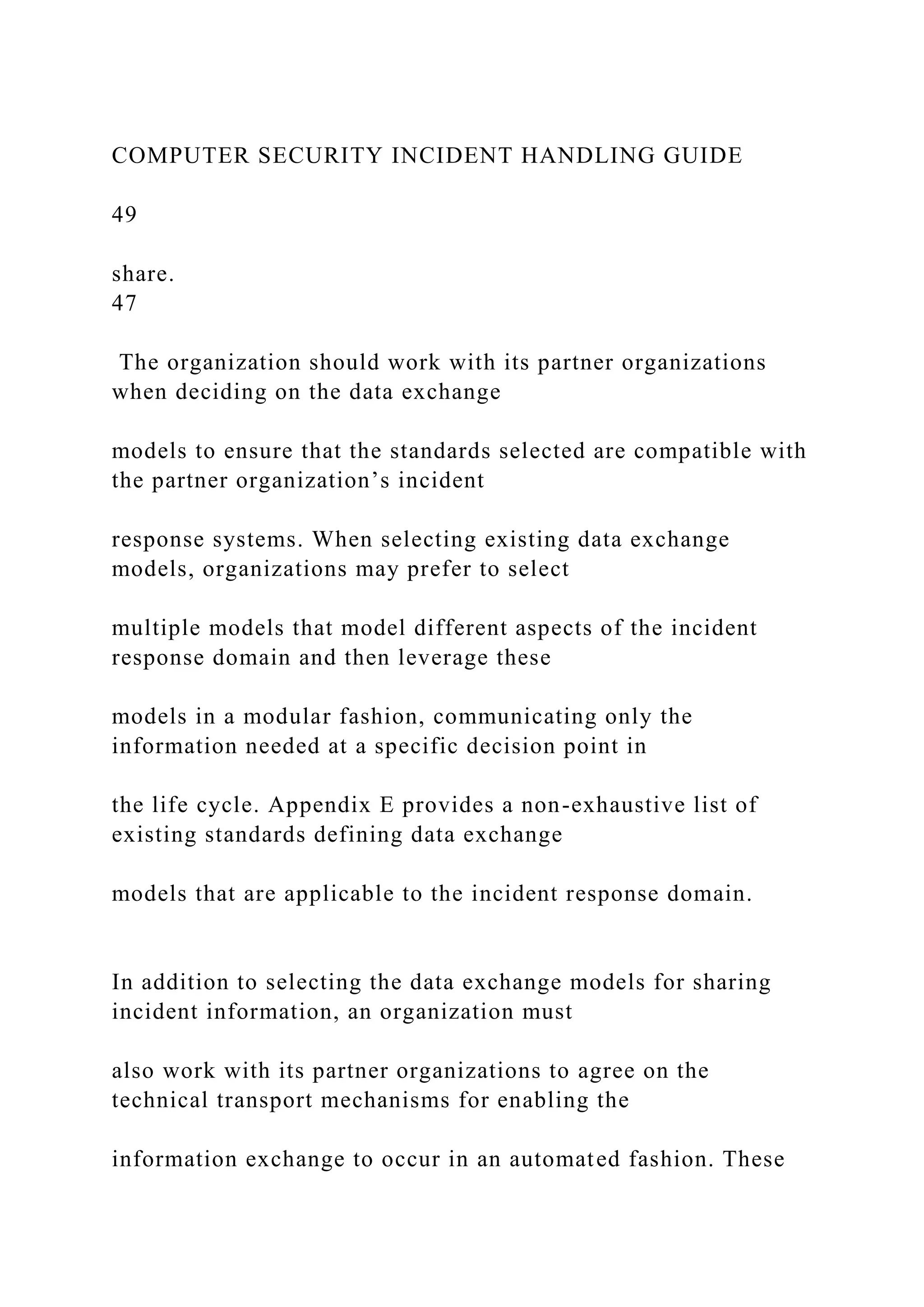 COMPUTER SECURITY INCIDENT HANDLING GUIDE
49
share.
47
The organization should work with its partner organizations
when deciding on the data exchange
models to ensure that the standards selected are compatible with
the partner organization’s incident
response systems. When selecting existing data exchange
models, organizations may prefer to select
multiple models that model different aspects of the incident
response domain and then leverage these
models in a modular fashion, communicating only the
information needed at a specific decision point in
the life cycle. Appendix E provides a non-exhaustive list of
existing standards defining data exchange
models that are applicable to the incident response domain.
In addition to selecting the data exchange models for sharing
incident information, an organization must
also work with its partner organizations to agree on the
technical transport mechanisms for enabling the
information exchange to occur in an automated fashion. These
 