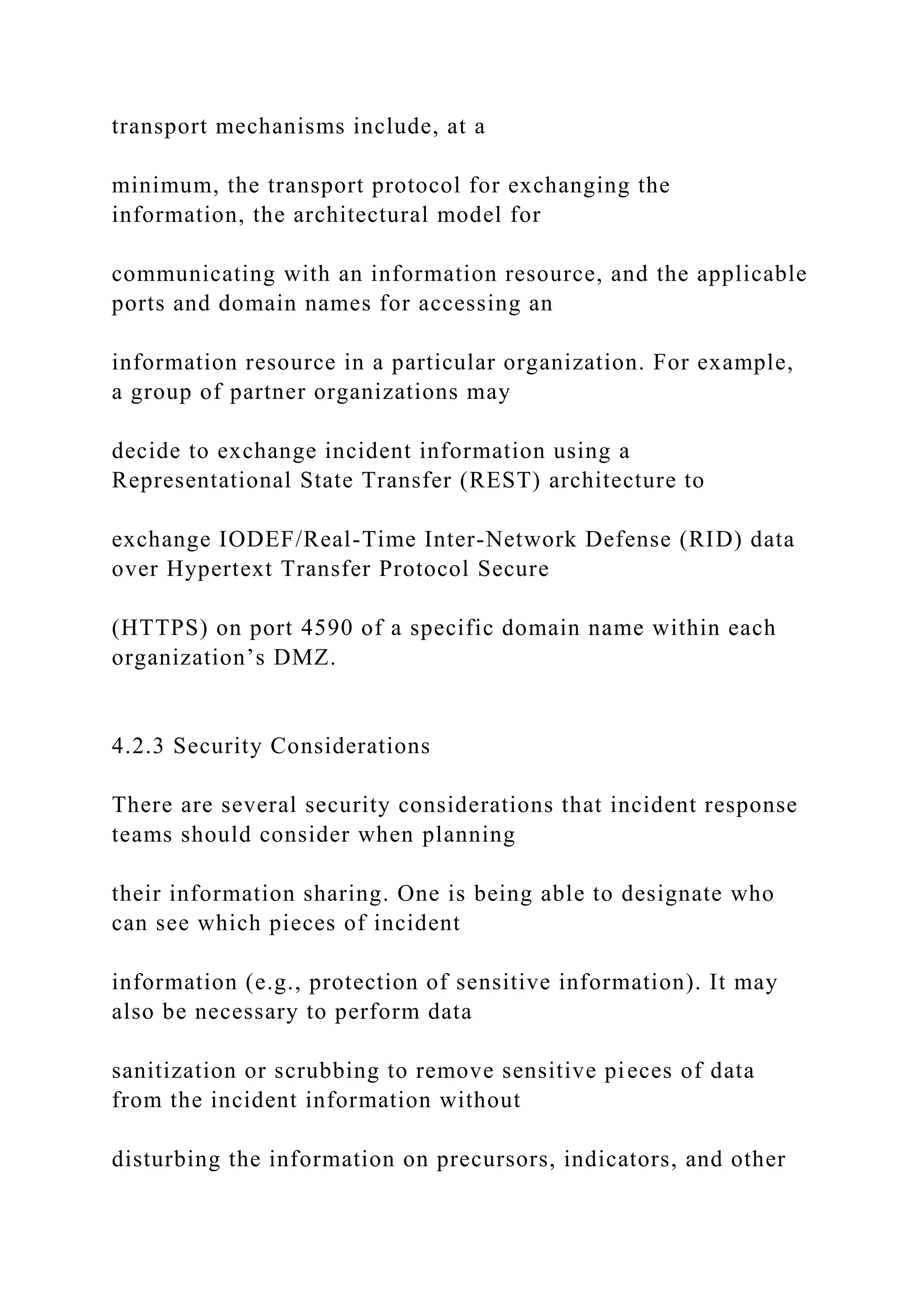 transport mechanisms include, at a
minimum, the transport protocol for exchanging the
information, the architectural model for
communicating with an information resource, and the applicable
ports and domain names for accessing an
information resource in a particular organization. For example,
a group of partner organizations may
decide to exchange incident information using a
Representational State Transfer (REST) architecture to
exchange IODEF/Real-Time Inter-Network Defense (RID) data
over Hypertext Transfer Protocol Secure
(HTTPS) on port 4590 of a specific domain name within each
organization’s DMZ.
4.2.3 Security Considerations
There are several security considerations that incident response
teams should consider when planning
their information sharing. One is being able to designate who
can see which pieces of incident
information (e.g., protection of sensitive information). It may
also be necessary to perform data
sanitization or scrubbing to remove sensitive pieces of data
from the incident information without
disturbing the information on precursors, indicators, and other
 