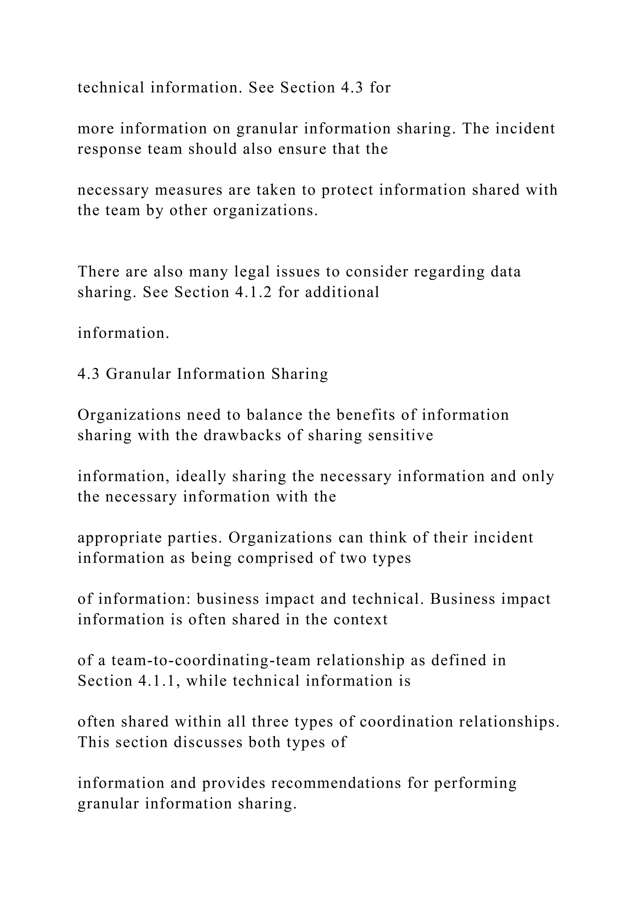technical information. See Section 4.3 for
more information on granular information sharing. The incident
response team should also ensure that the
necessary measures are taken to protect information shared with
the team by other organizations.
There are also many legal issues to consider regarding data
sharing. See Section 4.1.2 for additional
information.
4.3 Granular Information Sharing
Organizations need to balance the benefits of information
sharing with the drawbacks of sharing sensitive
information, ideally sharing the necessary information and only
the necessary information with the
appropriate parties. Organizations can think of their incident
information as being comprised of two types
of information: business impact and technical. Business impact
information is often shared in the context
of a team-to-coordinating-team relationship as defined in
Section 4.1.1, while technical information is
often shared within all three types of coordination relationships.
This section discusses both types of
information and provides recommendations for performing
granular information sharing.
 