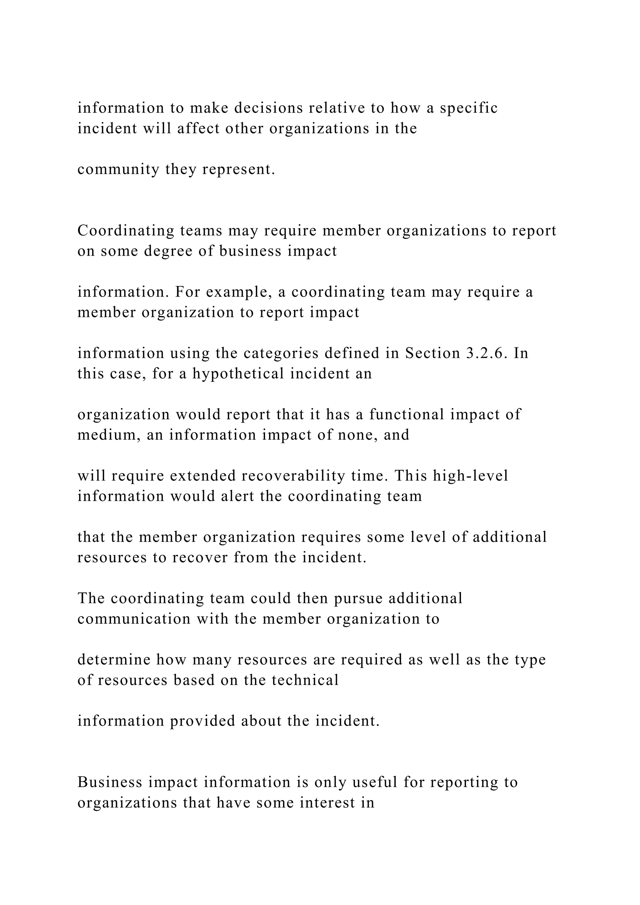 information to make decisions relative to how a specific
incident will affect other organizations in the
community they represent.
Coordinating teams may require member organizations to report
on some degree of business impact
information. For example, a coordinating team may require a
member organization to report impact
information using the categories defined in Section 3.2.6. In
this case, for a hypothetical incident an
organization would report that it has a functional impact of
medium, an information impact of none, and
will require extended recoverability time. This high-level
information would alert the coordinating team
that the member organization requires some level of additional
resources to recover from the incident.
The coordinating team could then pursue additional
communication with the member organization to
determine how many resources are required as well as the type
of resources based on the technical
information provided about the incident.
Business impact information is only useful for reporting to
organizations that have some interest in
 