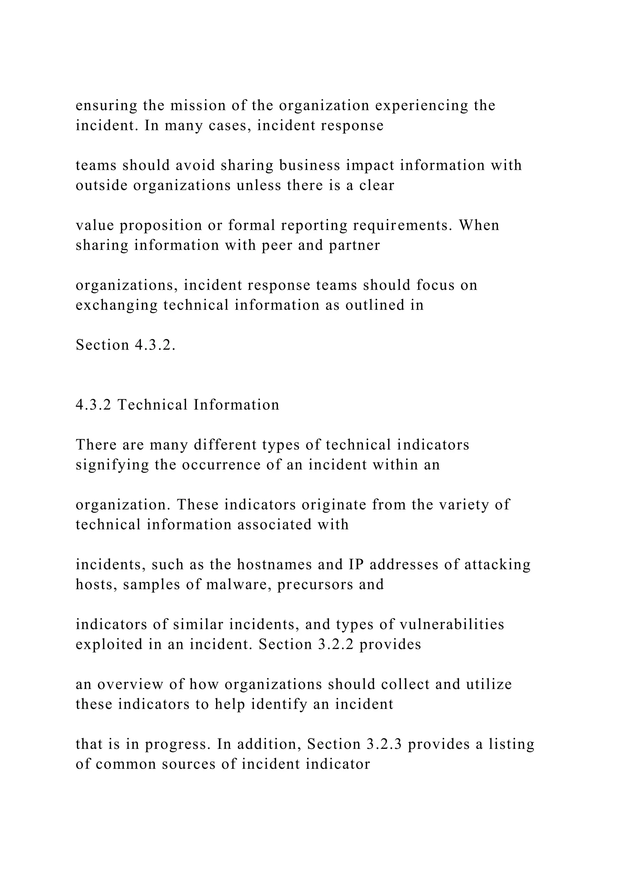 ensuring the mission of the organization experiencing the
incident. In many cases, incident response
teams should avoid sharing business impact information with
outside organizations unless there is a clear
value proposition or formal reporting requirements. When
sharing information with peer and partner
organizations, incident response teams should focus on
exchanging technical information as outlined in
Section 4.3.2.
4.3.2 Technical Information
There are many different types of technical indicators
signifying the occurrence of an incident within an
organization. These indicators originate from the variety of
technical information associated with
incidents, such as the hostnames and IP addresses of attacking
hosts, samples of malware, precursors and
indicators of similar incidents, and types of vulnerabilities
exploited in an incident. Section 3.2.2 provides
an overview of how organizations should collect and utilize
these indicators to help identify an incident
that is in progress. In addition, Section 3.2.3 provides a listing
of common sources of incident indicator
 