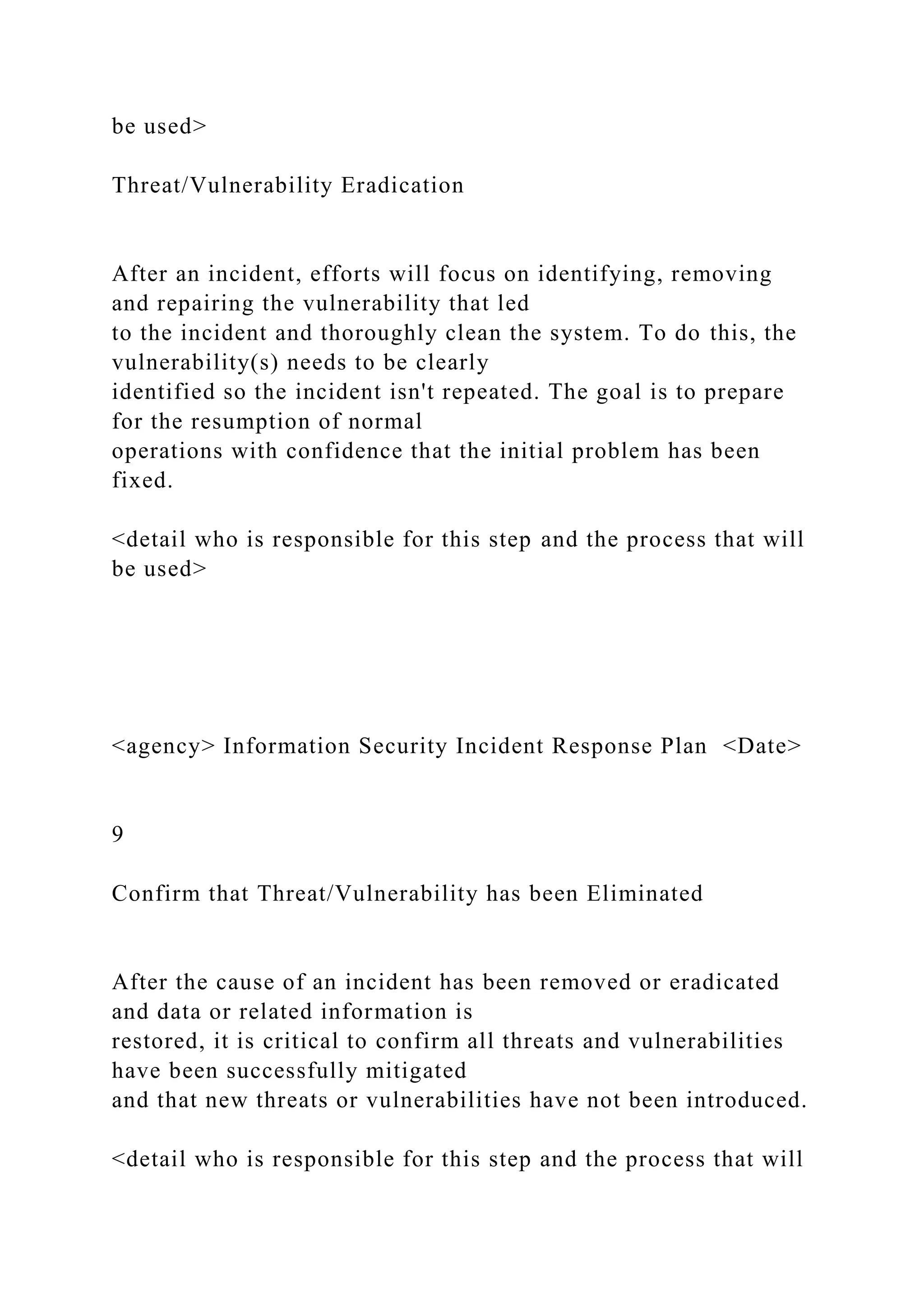 be used>
Threat/Vulnerability Eradication
After an incident, efforts will focus on identifying, removing
and repairing the vulnerability that led
to the incident and thoroughly clean the system. To do this, the
vulnerability(s) needs to be clearly
identified so the incident isn't repeated. The goal is to prepare
for the resumption of normal
operations with confidence that the initial problem has been
fixed.
<detail who is responsible for this step and the process that will
be used>
<agency> Information Security Incident Response Plan <Date>
9
Confirm that Threat/Vulnerability has been Eliminated
After the cause of an incident has been removed or eradicated
and data or related information is
restored, it is critical to confirm all threats and vulnerabilities
have been successfully mitigated
and that new threats or vulnerabilities have not been introduced.
<detail who is responsible for this step and the process that will
 