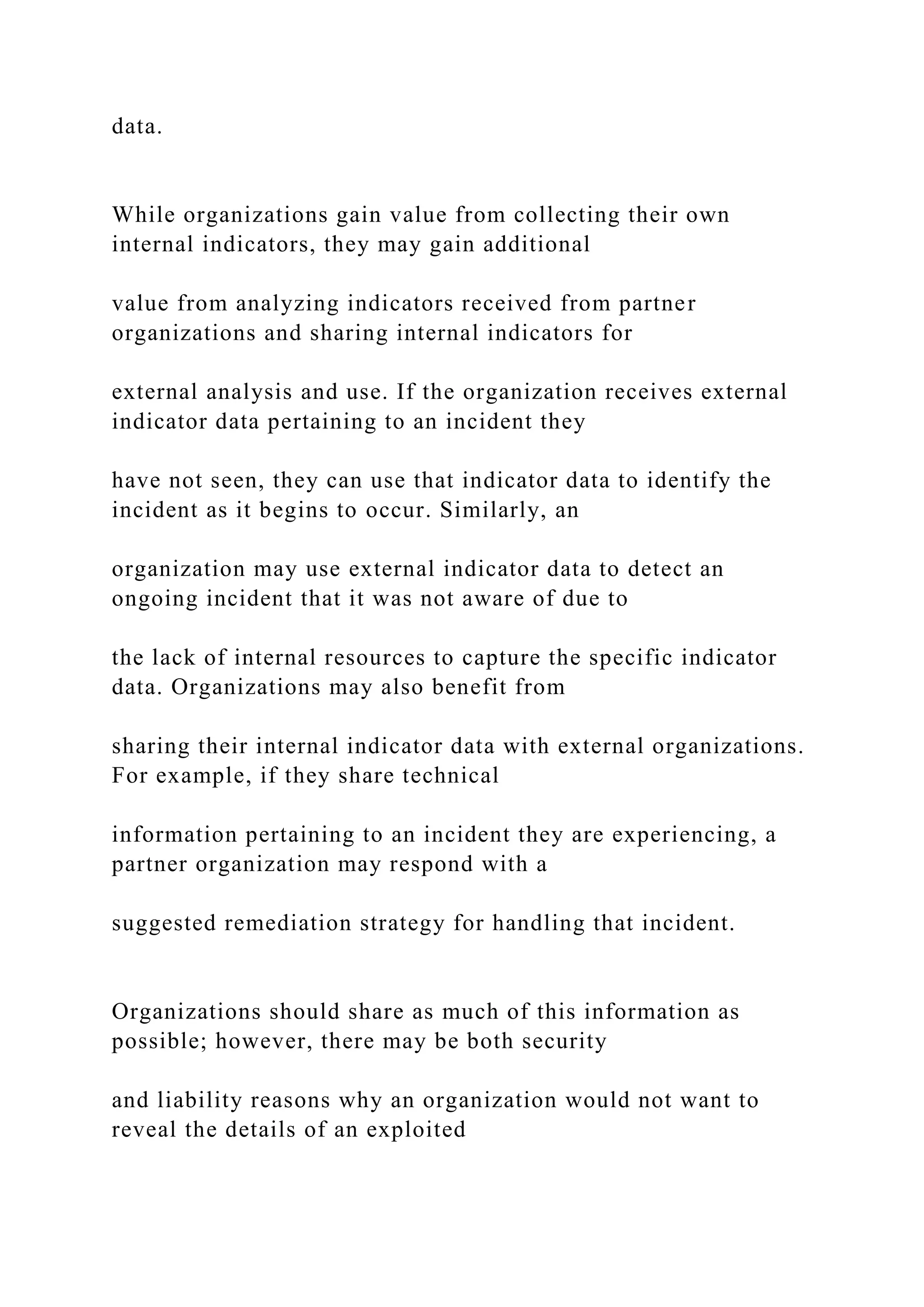 data.
While organizations gain value from collecting their own
internal indicators, they may gain additional
value from analyzing indicators received from partner
organizations and sharing internal indicators for
external analysis and use. If the organization receives external
indicator data pertaining to an incident they
have not seen, they can use that indicator data to identify the
incident as it begins to occur. Similarly, an
organization may use external indicator data to detect an
ongoing incident that it was not aware of due to
the lack of internal resources to capture the specific indicator
data. Organizations may also benefit from
sharing their internal indicator data with external organizations.
For example, if they share technical
information pertaining to an incident they are experiencing, a
partner organization may respond with a
suggested remediation strategy for handling that incident.
Organizations should share as much of this information as
possible; however, there may be both security
and liability reasons why an organization would not want to
reveal the details of an exploited
 