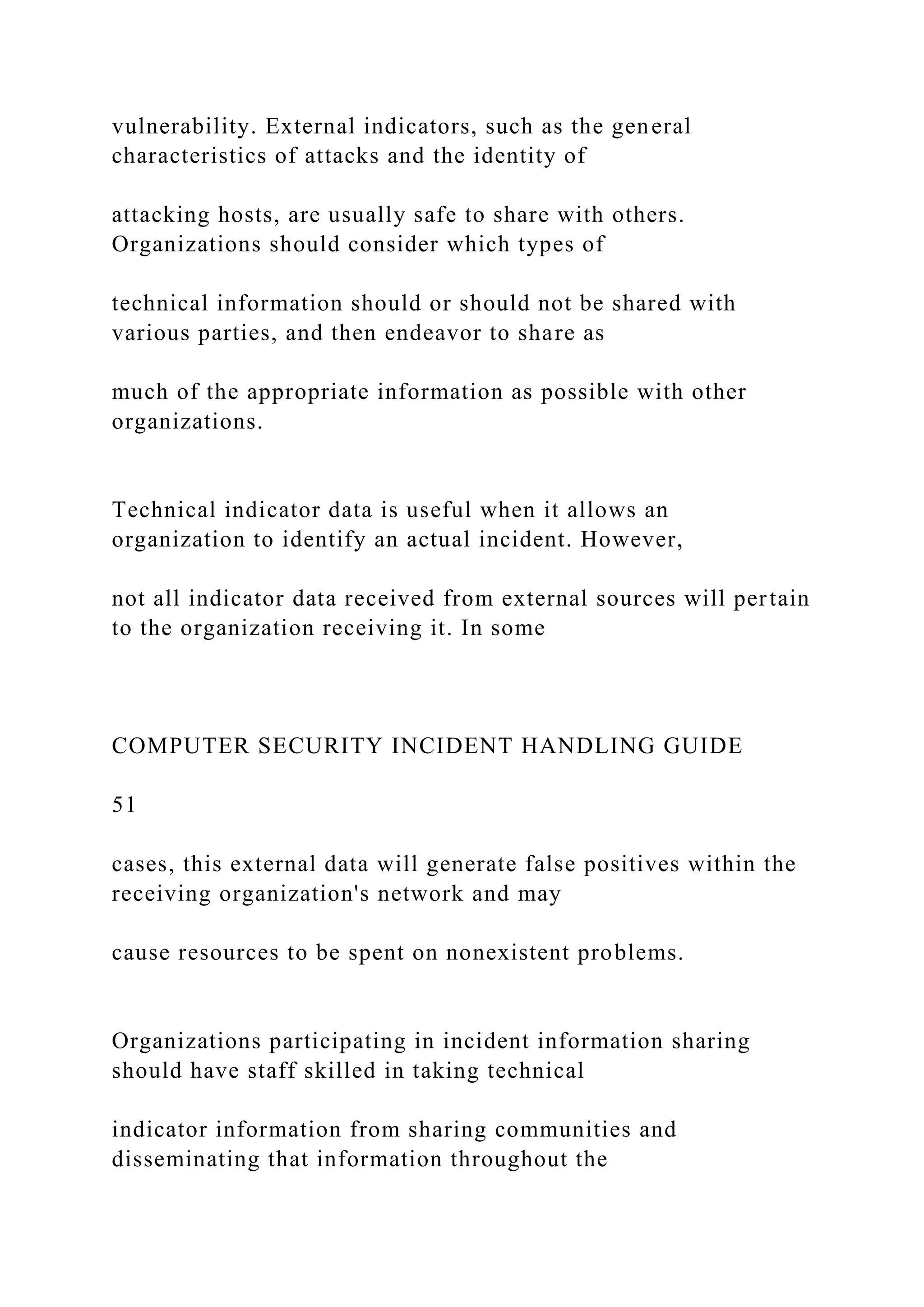 vulnerability. External indicators, such as the general
characteristics of attacks and the identity of
attacking hosts, are usually safe to share with others.
Organizations should consider which types of
technical information should or should not be shared with
various parties, and then endeavor to share as
much of the appropriate information as possible with other
organizations.
Technical indicator data is useful when it allows an
organization to identify an actual incident. However,
not all indicator data received from external sources will pertain
to the organization receiving it. In some
COMPUTER SECURITY INCIDENT HANDLING GUIDE
51
cases, this external data will generate false positives within the
receiving organization's network and may
cause resources to be spent on nonexistent problems.
Organizations participating in incident information sharing
should have staff skilled in taking technical
indicator information from sharing communities and
disseminating that information throughout the
 