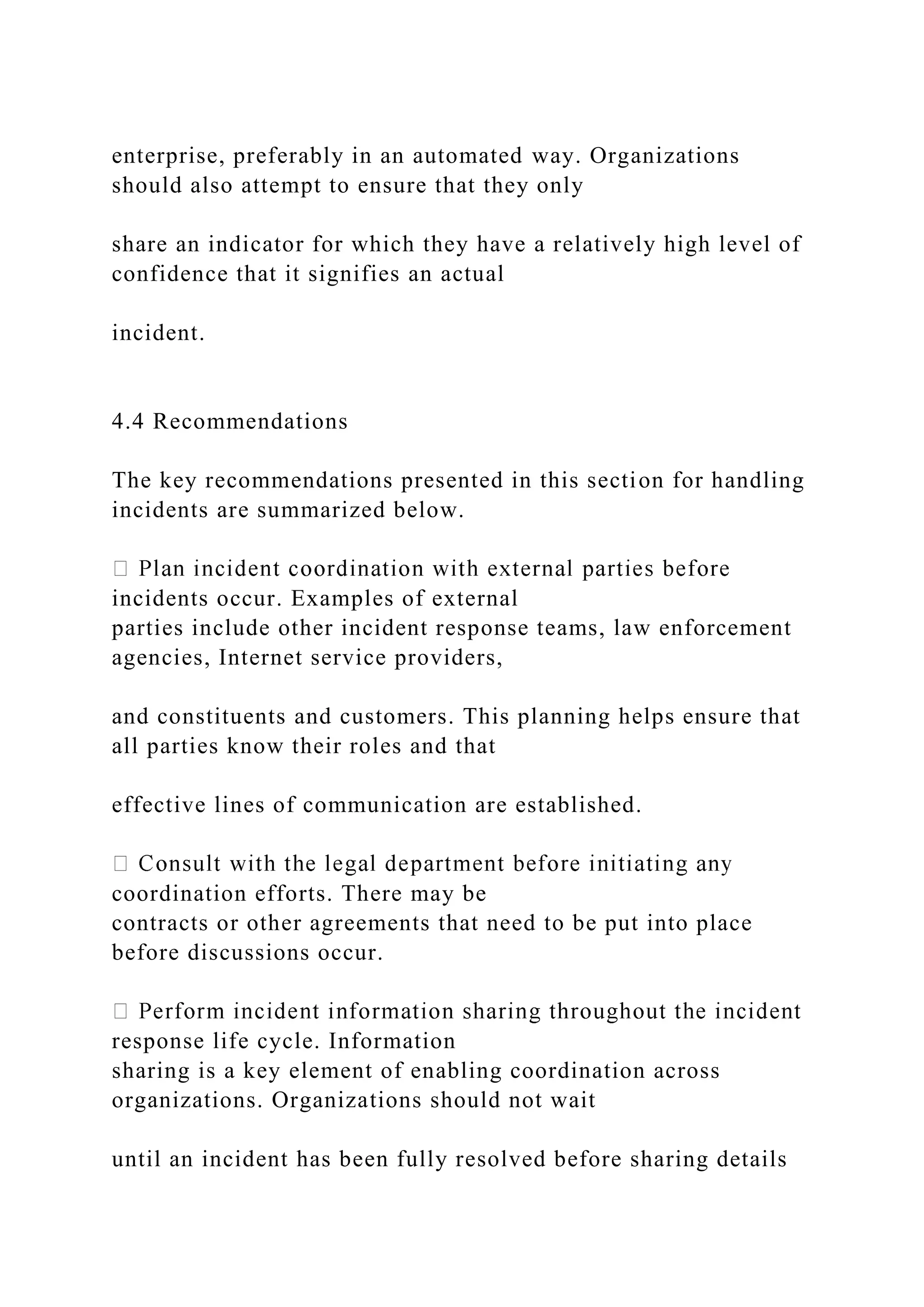 enterprise, preferably in an automated way. Organizations
should also attempt to ensure that they only
share an indicator for which they have a relatively high level of
confidence that it signifies an actual
incident.
4.4 Recommendations
The key recommendations presented in this section for handling
incidents are summarized below.
incidents occur. Examples of external
parties include other incident response teams, law enforcement
agencies, Internet service providers,
and constituents and customers. This planning helps ensure that
all parties know their roles and that
effective lines of communication are established.
coordination efforts. There may be
contracts or other agreements that need to be put into place
before discussions occur.
response life cycle. Information
sharing is a key element of enabling coordination across
organizations. Organizations should not wait
until an incident has been fully resolved before sharing details
 