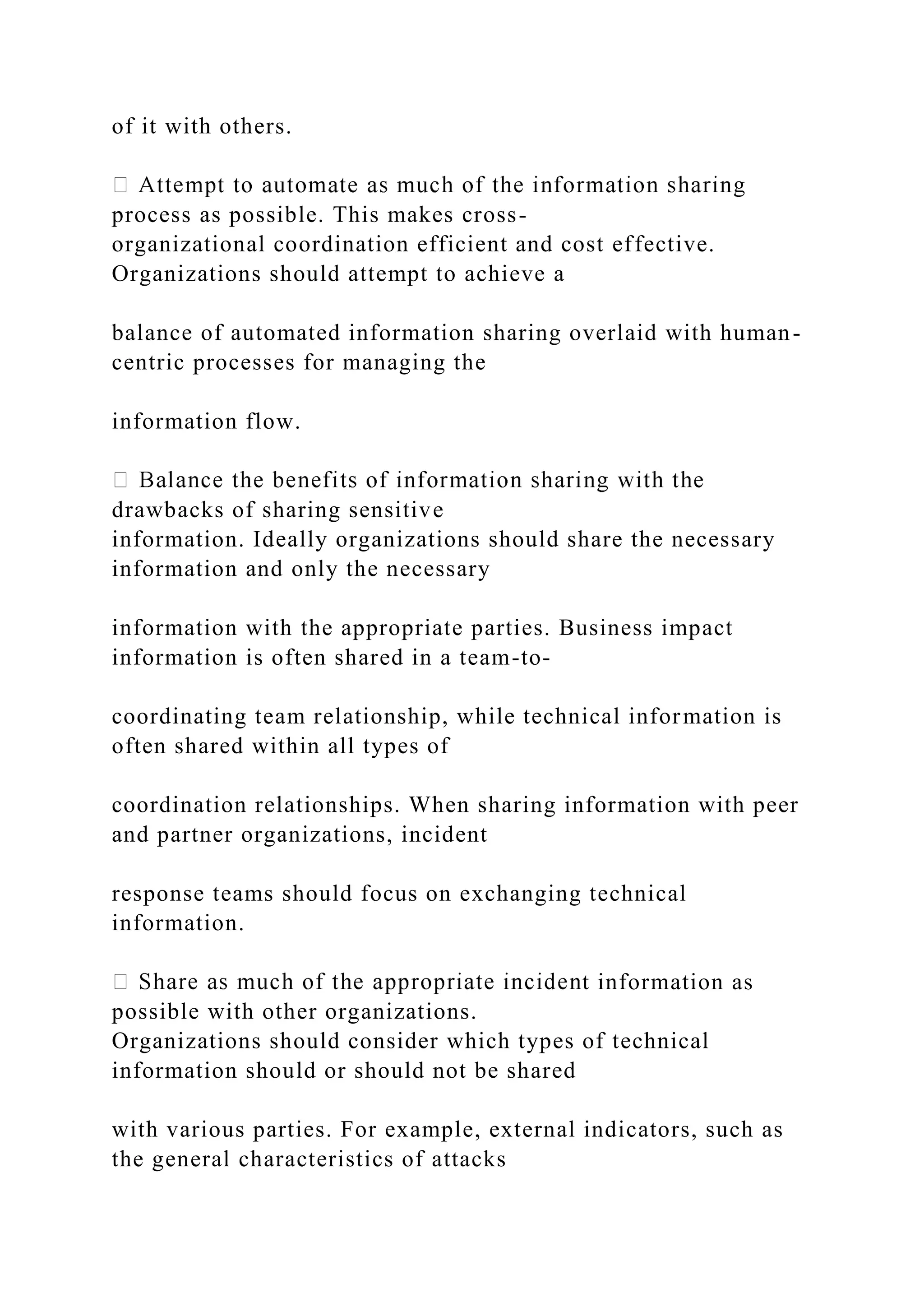 of it with others.
process as possible. This makes cross-
organizational coordination efficient and cost effective.
Organizations should attempt to achieve a
balance of automated information sharing overlaid with human-
centric processes for managing the
information flow.
drawbacks of sharing sensitive
information. Ideally organizations should share the necessary
information and only the necessary
information with the appropriate parties. Business impact
information is often shared in a team-to-
coordinating team relationship, while technical information is
often shared within all types of
coordination relationships. When sharing information with peer
and partner organizations, incident
response teams should focus on exchanging technical
information.
t information as
possible with other organizations.
Organizations should consider which types of technical
information should or should not be shared
with various parties. For example, external indicators, such as
the general characteristics of attacks
 