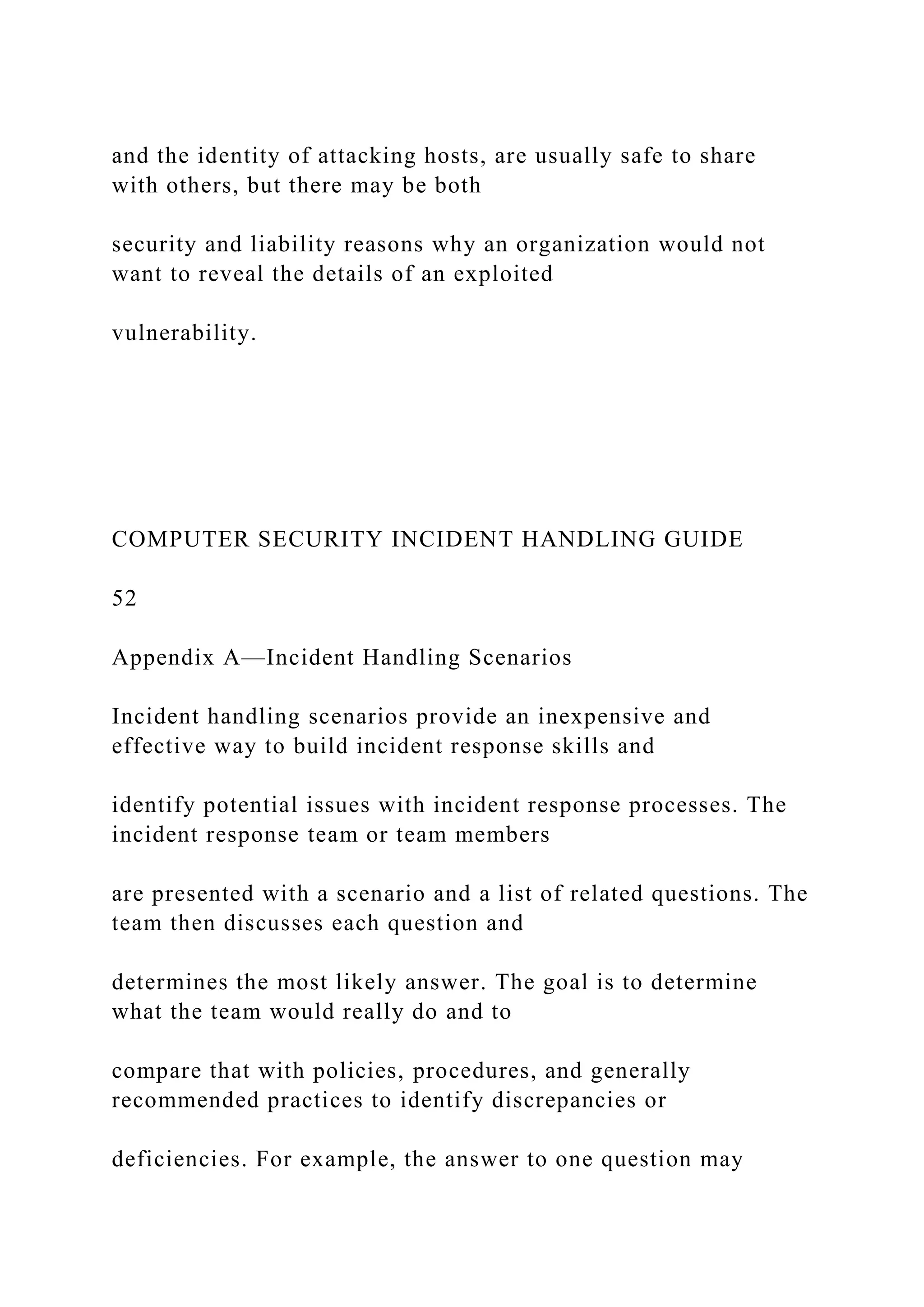 and the identity of attacking hosts, are usually safe to share
with others, but there may be both
security and liability reasons why an organization would not
want to reveal the details of an exploited
vulnerability.
COMPUTER SECURITY INCIDENT HANDLING GUIDE
52
Appendix A—Incident Handling Scenarios
Incident handling scenarios provide an inexpensive and
effective way to build incident response skills and
identify potential issues with incident response processes. The
incident response team or team members
are presented with a scenario and a list of related questions. The
team then discusses each question and
determines the most likely answer. The goal is to determine
what the team would really do and to
compare that with policies, procedures, and generally
recommended practices to identify discrepancies or
deficiencies. For example, the answer to one question may
 