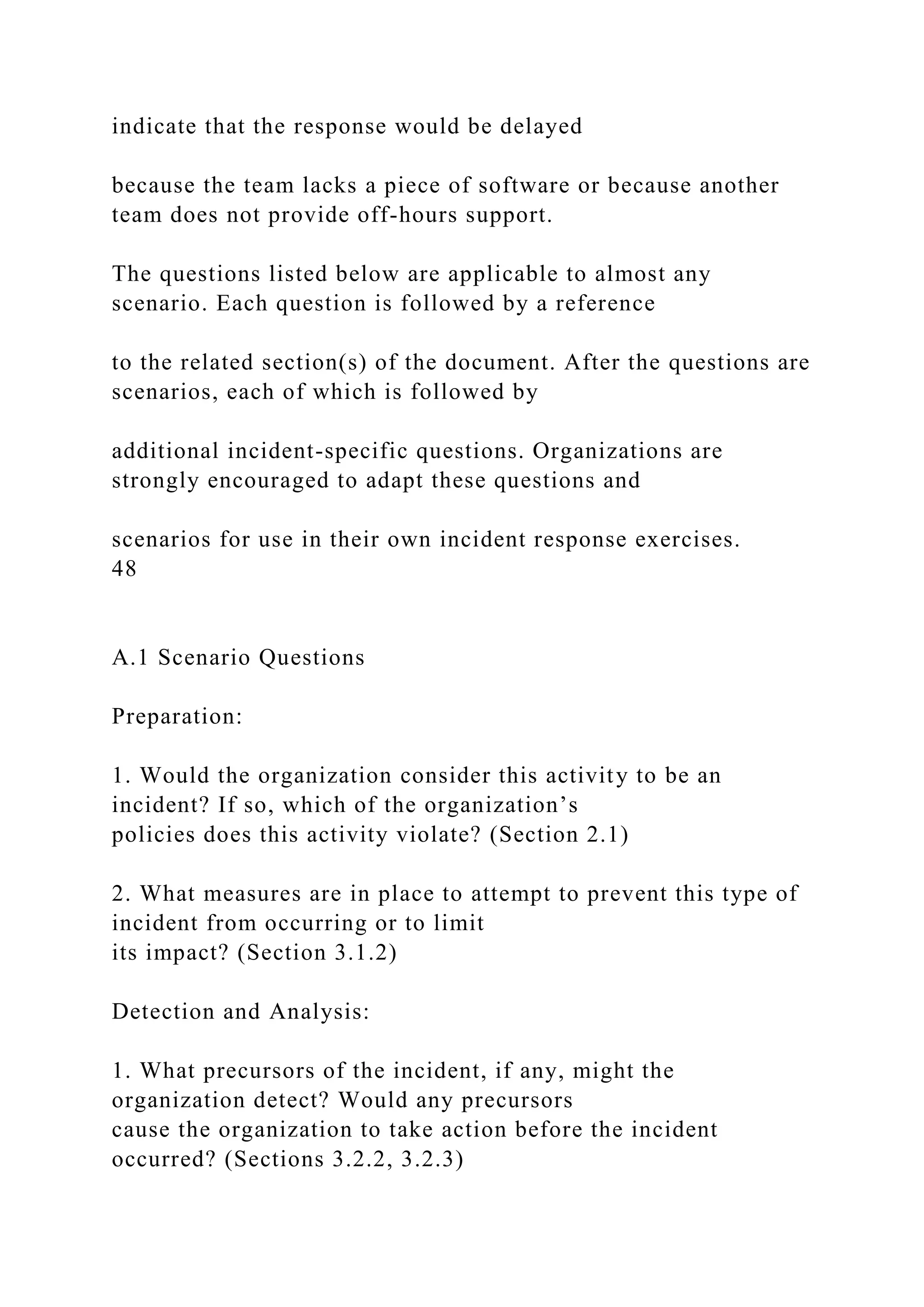 indicate that the response would be delayed
because the team lacks a piece of software or because another
team does not provide off-hours support.
The questions listed below are applicable to almost any
scenario. Each question is followed by a reference
to the related section(s) of the document. After the questions are
scenarios, each of which is followed by
additional incident-specific questions. Organizations are
strongly encouraged to adapt these questions and
scenarios for use in their own incident response exercises.
48
A.1 Scenario Questions
Preparation:
1. Would the organization consider this activity to be an
incident? If so, which of the organization’s
policies does this activity violate? (Section 2.1)
2. What measures are in place to attempt to prevent this type of
incident from occurring or to limit
its impact? (Section 3.1.2)
Detection and Analysis:
1. What precursors of the incident, if any, might the
organization detect? Would any precursors
cause the organization to take action before the incident
occurred? (Sections 3.2.2, 3.2.3)
 