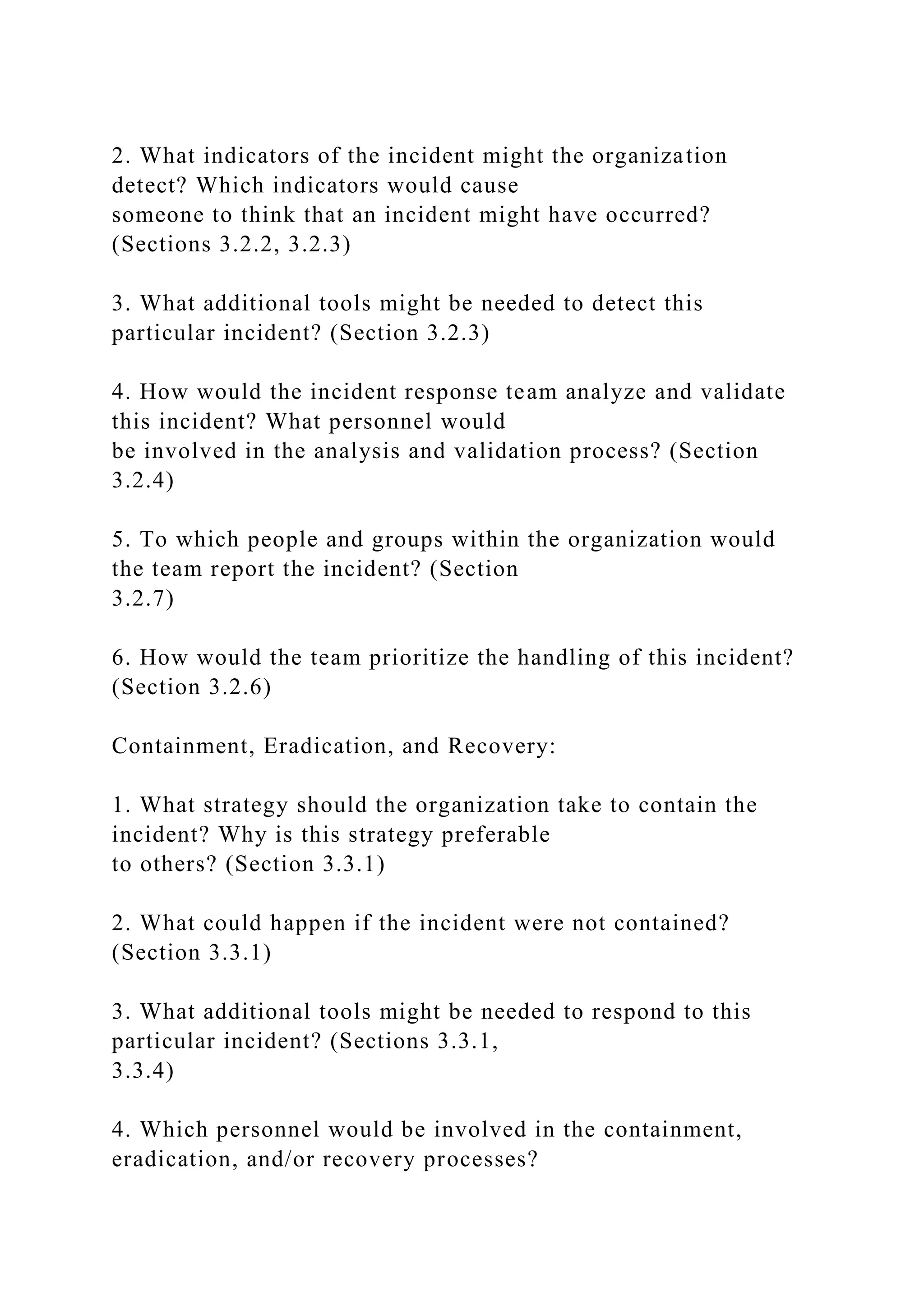 2. What indicators of the incident might the organization
detect? Which indicators would cause
someone to think that an incident might have occurred?
(Sections 3.2.2, 3.2.3)
3. What additional tools might be needed to detect this
particular incident? (Section 3.2.3)
4. How would the incident response team analyze and validate
this incident? What personnel would
be involved in the analysis and validation process? (Section
3.2.4)
5. To which people and groups within the organization would
the team report the incident? (Section
3.2.7)
6. How would the team prioritize the handling of this incident?
(Section 3.2.6)
Containment, Eradication, and Recovery:
1. What strategy should the organization take to contain the
incident? Why is this strategy preferable
to others? (Section 3.3.1)
2. What could happen if the incident were not contained?
(Section 3.3.1)
3. What additional tools might be needed to respond to this
particular incident? (Sections 3.3.1,
3.3.4)
4. Which personnel would be involved in the containment,
eradication, and/or recovery processes?
 