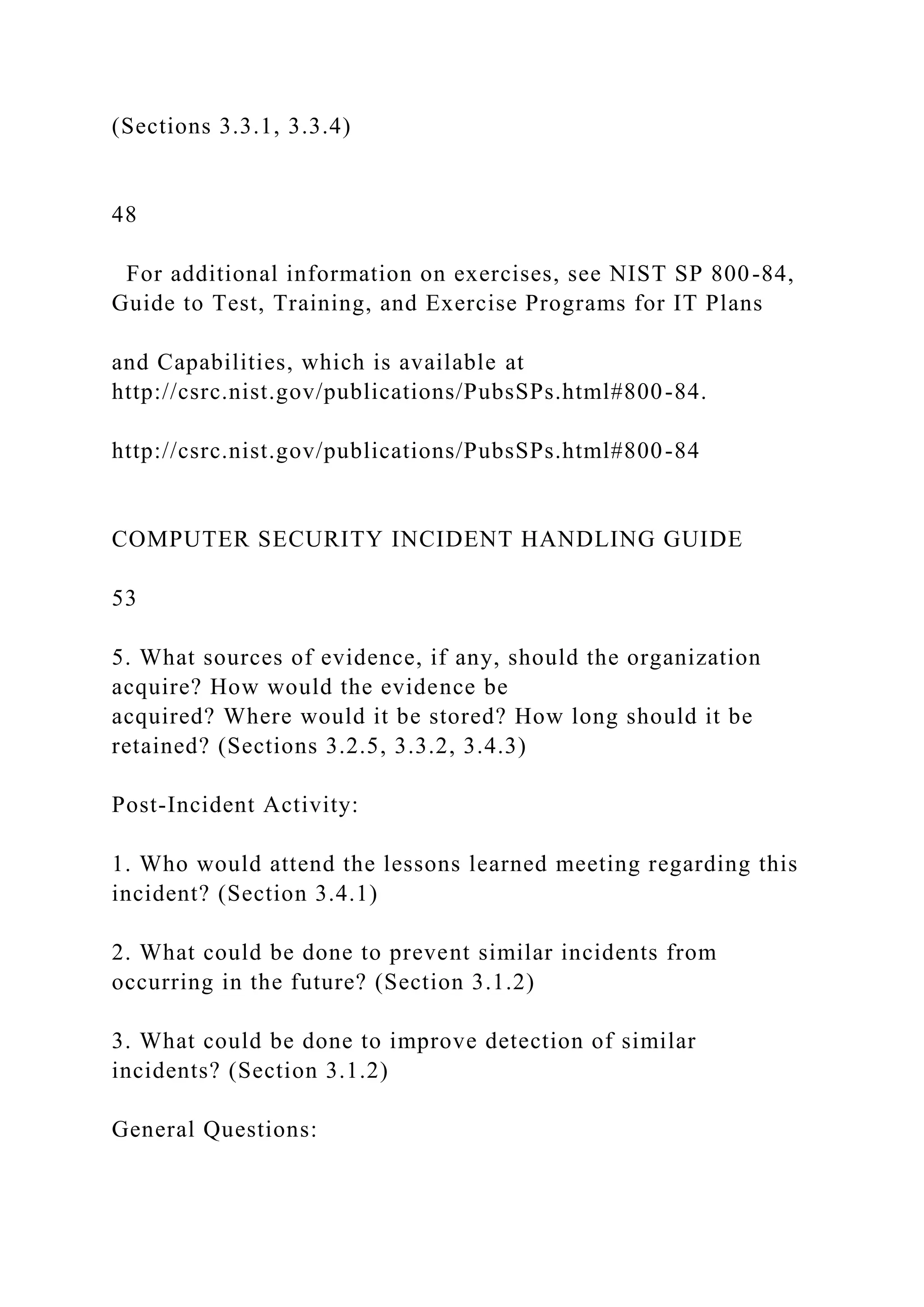 (Sections 3.3.1, 3.3.4)
48
For additional information on exercises, see NIST SP 800-84,
Guide to Test, Training, and Exercise Programs for IT Plans
and Capabilities, which is available at
http://csrc.nist.gov/publications/PubsSPs.html#800-84.
http://csrc.nist.gov/publications/PubsSPs.html#800-84
COMPUTER SECURITY INCIDENT HANDLING GUIDE
53
5. What sources of evidence, if any, should the organization
acquire? How would the evidence be
acquired? Where would it be stored? How long should it be
retained? (Sections 3.2.5, 3.3.2, 3.4.3)
Post-Incident Activity:
1. Who would attend the lessons learned meeting regarding this
incident? (Section 3.4.1)
2. What could be done to prevent similar incidents from
occurring in the future? (Section 3.1.2)
3. What could be done to improve detection of similar
incidents? (Section 3.1.2)
General Questions:
 