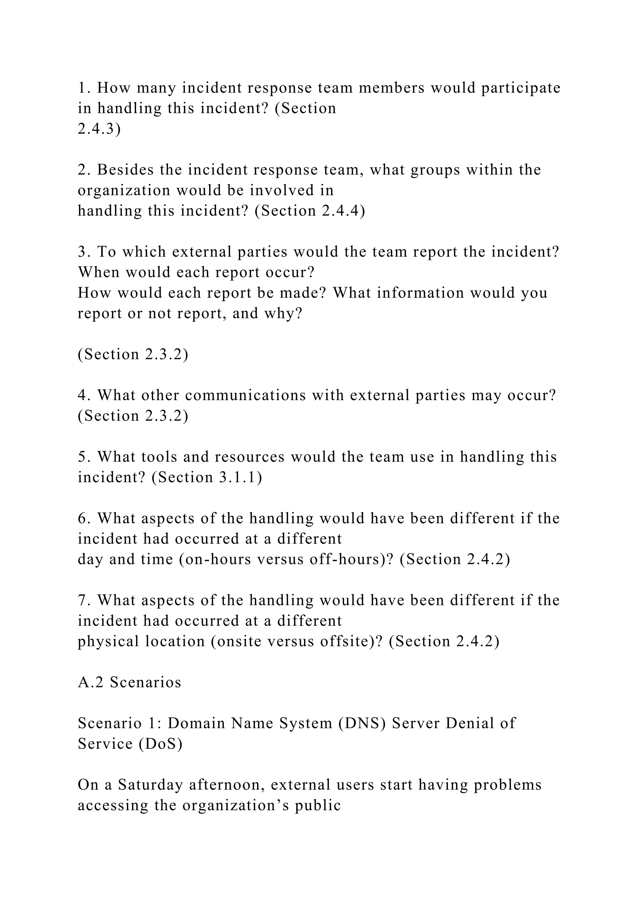 1. How many incident response team members would participate
in handling this incident? (Section
2.4.3)
2. Besides the incident response team, what groups within the
organization would be involved in
handling this incident? (Section 2.4.4)
3. To which external parties would the team report the incident?
When would each report occur?
How would each report be made? What information would you
report or not report, and why?
(Section 2.3.2)
4. What other communications with external parties may occur?
(Section 2.3.2)
5. What tools and resources would the team use in handling this
incident? (Section 3.1.1)
6. What aspects of the handling would have been different if the
incident had occurred at a different
day and time (on-hours versus off-hours)? (Section 2.4.2)
7. What aspects of the handling would have been different if the
incident had occurred at a different
physical location (onsite versus offsite)? (Section 2.4.2)
A.2 Scenarios
Scenario 1: Domain Name System (DNS) Server Denial of
Service (DoS)
On a Saturday afternoon, external users start having problems
accessing the organization’s public
 